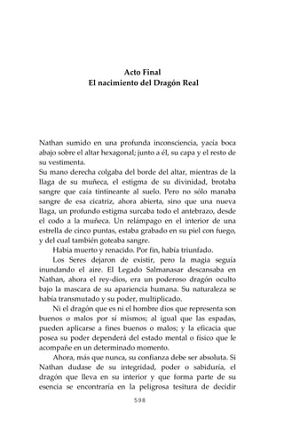 598
Acto Final
El nacimiento del Dragón Real
Nathan sumido en una profunda inconsciencia, yacía boca
abajo sobre el altar hexagonal; junto a él, su capa y el resto de
su vestimenta.
Su mano derecha colgaba del borde del altar, mientras de la
llaga de su muñeca, el estigma de su divinidad, brotaba
sangre que caía tintineante al suelo. Pero no sólo manaba
sangre de esa cicatriz, ahora abierta, sino que una nueva
llaga, un profundo estigma surcaba todo el antebrazo, desde
el codo a la muñeca. Un relámpago en el interior de una
estrella de cinco puntas, estaba grabado en su piel con fuego,
y del cual también goteaba sangre.
Había muerto y renacido. Por fin, había triunfado.
Los Seres dejaron de existir, pero la magia seguía
inundando el aire. El Legado Salmanasar descansaba en
Nathan, ahora el rey-dios, era un poderoso dragón oculto
bajo la mascara de su apariencia humana. Su naturaleza se
había transmutado y su poder, multiplicado.
Ni el dragón que es ni el hombre dios que representa son
buenos o malos por sí mismos; al igual que las espadas,
pueden aplicarse a fines buenos o malos; y la eficacia que
posea su poder dependerá del estado mental o físico que le
acompañe en un determinado momento.
Ahora, más que nunca, su confianza debe ser absoluta. Si
Nathan dudase de su integridad, poder o sabiduría, el
dragón que lleva en su interior y que forma parte de su
esencia se encontraría en la peligrosa tesitura de decidir
 