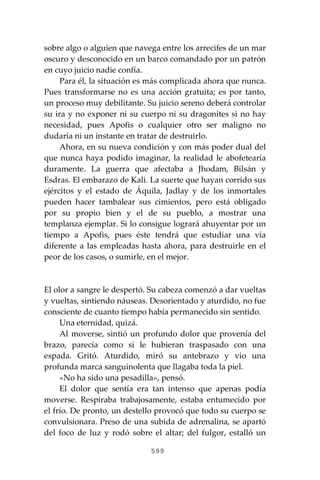 599
sobre algo o alguien que navega entre los arrecifes de un mar
oscuro y desconocido en un barco comandado por un patrón
en cuyo juicio nadie confía.
Para él, la situación es más complicada ahora que nunca.
Pues transformarse no es una acción gratuita; es por tanto,
un proceso muy debilitante. Su juicio sereno deberá controlar
su ira y no exponer ni su cuerpo ni su dragonites si no hay
necesidad, pues Apofis o cualquier otro ser maligno no
dudaría ni un instante en tratar de destruirlo.
Ahora, en su nueva condición y con más poder dual del
que nunca haya podido imaginar, la realidad le abofetearía
duramente. La guerra que afectaba a Jhodam, Bilsán y
Esdras. El embarazo de Kali. La suerte que hayan corrido sus
ejércitos y el estado de Áquila, Jadlay y de los inmortales
pueden hacer tambalear sus cimientos, pero está obligado
por su propio bien y el de su pueblo, a mostrar una
templanza ejemplar. Si lo consigue logrará ahuyentar por un
tiempo a Apofis, pues éste tendrá que estudiar una vía
diferente a las empleadas hasta ahora, para destruirle en el
peor de los casos, o sumirle, en el mejor.
El olor a sangre le despertó. Su cabeza comenzó a dar vueltas
y vueltas, sintiendo náuseas. Desorientado y aturdido, no fue
consciente de cuanto tiempo había permanecido sin sentido.
Una eternidad, quizá.
Al moverse, sintió un profundo dolor que provenía del
brazo, parecía como si le hubieran traspasado con una
espada. Gritó. Aturdido, miró su antebrazo y vio una
profunda marca sanguinolenta que llagaba toda la piel.
«No ha sido una pesadilla», pensó.
El dolor que sentía era tan intenso que apenas podía
moverse. Respiraba trabajosamente, estaba entumecido por
el frío. De pronto, un destello provocó que todo su cuerpo se
convulsionara. Preso de una subida de adrenalina, se apartó
del foco de luz y rodó sobre el altar; del fulgor, estalló un
 