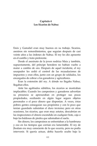 60
Capítulo 4
Los Sicarios de Nabuc
Enós y Gamaliel eran muy buenos en su trabajo. Sicarios,
asesinos sin remordimientos, que seguían después de casi
veinte años a las órdenes de Nabuc. El rey les dio aposento
en el castillo y trato preferente.
Desde el asesinato de la joven nodriza Maia y también,
supuestamente, del príncipe heredero no habían vuelto a
matar a cambio de oro. Después de aquel incidente, el rey
usurpador les cedió el control de las recaudaciones de
impuestos y eran ellos, junto con un grupo de soldados, los
encargados de cobrar a los ganaderos y agricultores.
Eran la extensión del rey. A dónde no llegaba Nabuc,
llegaban ellos.
Ante los agobiados súbditos, los sicarios se mostraban
implacables. Cuando los campesinos y ganaderos advertían
su presencia se apresuraban en proteger sus pocas
propiedades, ocultando en algún lugar seguro objetos
personales o el poco dinero que disponían. A veces, éstas
pobres gentes conseguían sus propósitos y con lo poco que
tenían guardado subsistían el duro invierno; pero en otras
ocasiones, los sicarios, que eran muy astutos, descubrían en
las inspecciones el dinero escondido en cualquier bote, caja o
bajo las baldosas de piedra que adornaban el suelo.
Sin dinero, los campesinos se enfrentaban a la hambruna
y eso en los tiempos que corrían era lamentable. El rey de
Jhodam era muy consciente de lo que ocurría, pero no podía
intervenir. Si quería actuar, debía hacerlo oculto bajo la
 