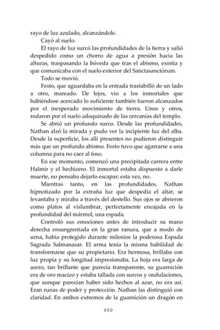 600
rayo de luz azulado, alcanzándole.
Cayó al suelo.
El rayo de luz surcó las profundidades de la tierra y salió
despedido como un chorro de agua a presión hacia las
alturas, traspasando la bóveda que tras el abismo, existía y
que comunicaba con el suelo exterior del Sanctasanctórum.
Todo se movió.
Festo, que aguardaba en la entrada trastabilló de un lado
a otro, mareado. De lejos, vio a los inmortales que
habiéndose acercado lo suficiente también fueron alcanzados
por el inesperado movimiento de tierra. Unos y otros,
rodaron por el suelo adoquinado de las cercanías del templo.
Se abrió un profundo surco. Desde las profundidades,
Nathan alzó la mirada y pudo ver la incipiente luz del alba.
Desde la superficie, los allí presentes no pudieron distinguir
más que un profundo abismo. Festo tuvo que agarrarse a una
columna para no caer al foso.
En ese momento, comenzó una precipitada carrera entre
Halmir y el hechicero. El inmortal estaba dispuesto a darle
muerte, no pensaba dejarlo escapar; esta vez, no.
Mientras tanto, en las profundidades, Nathan
hipnotizado por la extraña luz que despedía el altar, se
levantaba y miraba a través del destello. Sus ojos se abrieron
como platos al vislumbrar, perfectamente encajada en la
profundidad del mármol, una espada.
Controló sus emociones antes de introducir su mano
derecha ensangrentada en la gran ranura, que a modo de
urna, había protegido durante milenios la poderosa Espada
Sagrada Salmanasar. El arma tenía la misma habilidad de
transformarse que su propietario. Era hermosa, brillaba con
luz propia y su longitud impresionaba. La hoja era larga de
acero, tan brillante que parecía transparente, su guarnición
era de oro macizo y estaba tallada con surcos y ondulaciones,
que aunque parecían haber sido hechos al azar, no era así.
Eran runas de poder y protección. Nathan las distinguió con
claridad. En ambos extremos de la guarnición un dragón en
 