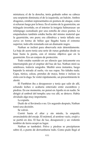 601
miniatura; el de la derecha, tenía grabado sobre su cabeza
una serpiente diminuta; el de la izquierda, un halcón. Ambos
dragones, estaban representados en postura de ataque, como
si echaran fuego por la boca. En el centro de la guarnición, un
triángulo invertido, en el interior la insignia Salmanasar: un
relámpago custodiado por una estrella de cinco puntas. La
empuñadura también estaba hecha del mismo material que
la guarnición, oro puro; era cilíndrica y tenía tallada una
curva en forma de hélice que llegaba hasta el extremo
superior, todo ello rematado con un diamante negro.
Nathan se inclinó para observarla más detenidamente.
La hoja de acero tenía una serie de runas grabadas desde su
base hasta la punta, con el mismo objetivo que en la
guarnición. Era un conjuro de protección.
Todo estaba sumido en un silencio que únicamente era
interrumpido por el crepitar del haz de luz. Nathan miró su
antebrazo, todavía sangraba. Meditó unos instantes, luego
bajando la mirada al suelo, vio sus ropas. No faltaba nada.
Capa, túnica, calzas, prendas de maya, botas e incluso su
cinto con la daga. Se vistió rápidamente, un presentimiento le
alertó.
El Panthĕon iba a desaparecer y tenía que salir de allí,
echando leches o acabaría enterrado entre escombros y
piedras. En ese momento, no pensó en Apofis ni en nadie. Se
dirigió al umbral del templo; una vez allí, se detuvo. Había
olvidado algo muy importante.
La espada.
Dudó de sí llevársela o no. Un segundo después, Nathan
tomó una decisión.
Se volvió.
Corrió hasta el altar y sin miedo, la empuñó,
arrancándola del encaje. El mármol, al sentirse vacío, crujió y
se partió en dos. El haz de luz, desapareció y un violento
temblor de tierra ocupó su lugar.
Nathan se tambaleó. Polvo y piedras se precipitaron
sobre él, a punto de derrumbarse todo. Como pudo llegó al
 
