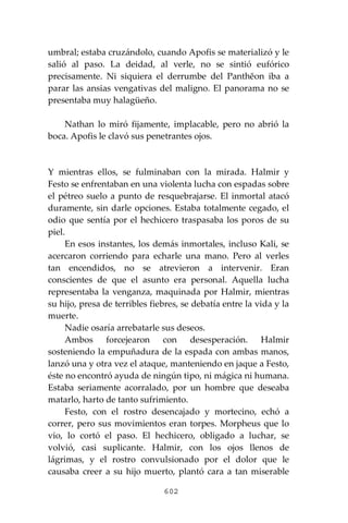 602
umbral; estaba cruzándolo, cuando Apofis se materializó y le
salió al paso. La deidad, al verle, no se sintió eufórico
precisamente. Ni siquiera el derrumbe del Panthĕon iba a
parar las ansias vengativas del maligno. El panorama no se
presentaba muy halagüeño.
Nathan lo miró fijamente, implacable, pero no abrió la
boca. Apofis le clavó sus penetrantes ojos.
Y mientras ellos, se fulminaban con la mirada. Halmir y
Festo se enfrentaban en una violenta lucha con espadas sobre
el pétreo suelo a punto de resquebrajarse. El inmortal atacó
duramente, sin darle opciones. Estaba totalmente cegado, el
odio que sentía por el hechicero traspasaba los poros de su
piel.
En esos instantes, los demás inmortales, incluso Kali, se
acercaron corriendo para echarle una mano. Pero al verles
tan encendidos, no se atrevieron a intervenir. Eran
conscientes de que el asunto era personal. Aquella lucha
representaba la venganza, maquinada por Halmir, mientras
su hijo, presa de terribles fiebres, se debatía entre la vida y la
muerte.
Nadie osaría arrebatarle sus deseos.
Ambos forcejearon con desesperación. Halmir
sosteniendo la empuñadura de la espada con ambas manos,
lanzó una y otra vez el ataque, manteniendo en jaque a Festo,
éste no encontró ayuda de ningún tipo, ni mágica ni humana.
Estaba seriamente acorralado, por un hombre que deseaba
matarlo, harto de tanto sufrimiento.
Festo, con el rostro desencajado y mortecino, echó a
correr, pero sus movimientos eran torpes. Morpheus que lo
vio, lo cortó el paso. El hechicero, obligado a luchar, se
volvió, casi suplicante. Halmir, con los ojos llenos de
lágrimas, y el rostro convulsionado por el dolor que le
causaba creer a su hijo muerto, plantó cara a tan miserable
 