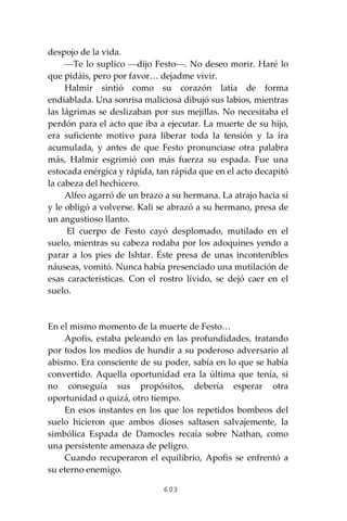 603
despojo de la vida.
⎯Te lo suplico ⎯dijo Festo⎯. No deseo morir. Haré lo
que pidáis, pero por favor… dejadme vivir.
Halmir sintió como su corazón latía de forma
endiablada. Una sonrisa maliciosa dibujó sus labios, mientras
las lágrimas se deslizaban por sus mejillas. No necesitaba el
perdón para el acto que iba a ejecutar. La muerte de su hijo,
era suficiente motivo para liberar toda la tensión y la ira
acumulada, y antes de que Festo pronunciase otra palabra
más, Halmir esgrimió con más fuerza su espada. Fue una
estocada enérgica y rápida, tan rápida que en el acto decapitó
la cabeza del hechicero.
Alfeo agarró de un brazo a su hermana. La atrajo hacia sí
y le obligó a volverse. Kali se abrazó a su hermano, presa de
un angustioso llanto.
El cuerpo de Festo cayó desplomado, mutilado en el
suelo, mientras su cabeza rodaba por los adoquines yendo a
parar a los pies de Ishtar. Éste presa de unas incontenibles
náuseas, vomitó. Nunca había presenciado una mutilación de
esas características. Con el rostro lívido, se dejó caer en el
suelo.
En el mismo momento de la muerte de Festo…
Apofis, estaba peleando en las profundidades, tratando
por todos los medios de hundir a su poderoso adversario al
abismo. Era consciente de su poder, sabía en lo que se había
convertido. Aquella oportunidad era la última que tenía, si
no conseguía sus propósitos, debería esperar otra
oportunidad o quizá, otro tiempo.
En esos instantes en los que los repetidos bombeos del
suelo hicieron que ambos dioses saltasen salvajemente, la
simbólica Espada de Damocles recaía sobre Nathan, como
una persistente amenaza de peligro.
Cuando recuperaron el equilibrio, Apofis se enfrentó a
su eterno enemigo.
 