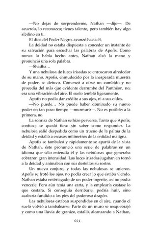 604
⎯No dejas de sorprenderme, Nathan ―dijo―. De
acuerdo, lo reconozco; tienes talento, pero también hay algo
sibilino en ti.
El dios del Poder Negro, avanzó hacia él.
La deidad no estaba dispuesta a conceder un instante de
su salvación para escuchar las palabras de Apofis. Como
nunca lo había hecho antes, Nathan alzó la mano y
pronunció una sola palabra.
⎯Shadba…
Y una nebulosa de luces irisadas se enroscaron alrededor
de su mano. Apofis, enmudecido por la inesperada muestra
de poder, se detuvo. Comenzó a oírse un zumbido y no
procedía del más que evidente derrumbe del Panthĕon, no;
era una vibración del aire. El suelo tembló ligeramente.
Apofis no podía dar crédito a sus ojos, ni a sus oídos.
⎯No puede… No puede haber dominado su nuevo
poder en tan poco tiempo ⎯murmuró⎯. No es posible; a la
primera, no.
La sonrisa de Nathan se hizo perversa. Tanto que Apofis,
confuso, se quedó tieso sin saber como responder. La
nebulosa salió despedida como un trueno de la palma de la
deidad y estalló a escasos milímetros de la entidad maligna.
Apofis se tambaleó y rápidamente se apartó de la vista
de Nathan, éste pronunció una serie de palabras en un
idioma que sólo entendía él y las nebulosas que generaba
cobraron gran intensidad. Las luces irisadas jugaban en tornó
a la deidad y animaban con sus destellos su rostro.
Un nuevo conjuro, y todas las nebulosas se unieron.
Apofis se frotó los ojos, no podía creer lo que estaba viendo.
Nathan estaba embriagado de un poder ingente, así no podía
vencerle. Pero aún tenía una carta, y la emplearía costase lo
que costara. Si conseguía derribarle, podría huir, sino
acabaría fundido a los pies del poderoso dragón.
Las nebulosas estaban suspendidas en el aire, cuando el
suelo volvió a tambalearse. Parte de un muro se resquebrajó
y como una lluvia de granizo, estalló, alcanzando a Nathan,
 