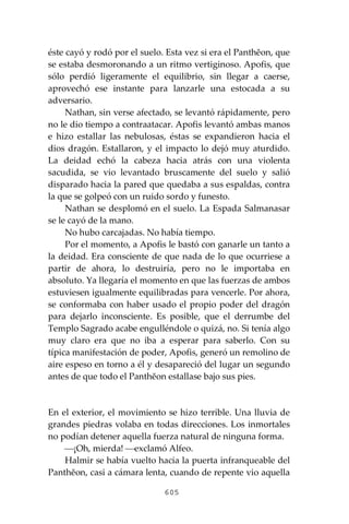 605
éste cayó y rodó por el suelo. Esta vez si era el Panthĕon, que
se estaba desmoronando a un ritmo vertiginoso. Apofis, que
sólo perdió ligeramente el equilibrio, sin llegar a caerse,
aprovechó ese instante para lanzarle una estocada a su
adversario.
Nathan, sin verse afectado, se levantó rápidamente, pero
no le dio tiempo a contraatacar. Apofis levantó ambas manos
e hizo estallar las nebulosas, éstas se expandieron hacia el
dios dragón. Estallaron, y el impacto lo dejó muy aturdido.
La deidad echó la cabeza hacia atrás con una violenta
sacudida, se vio levantado bruscamente del suelo y salió
disparado hacia la pared que quedaba a sus espaldas, contra
la que se golpeó con un ruido sordo y funesto.
Nathan se desplomó en el suelo. La Espada Salmanasar
se le cayó de la mano.
No hubo carcajadas. No había tiempo.
Por el momento, a Apofis le bastó con ganarle un tanto a
la deidad. Era consciente de que nada de lo que ocurriese a
partir de ahora, lo destruiría, pero no le importaba en
absoluto. Ya llegaría el momento en que las fuerzas de ambos
estuviesen igualmente equilibradas para vencerle. Por ahora,
se conformaba con haber usado el propio poder del dragón
para dejarlo inconsciente. Es posible, que el derrumbe del
Templo Sagrado acabe engulléndole o quizá, no. Si tenía algo
muy claro era que no iba a esperar para saberlo. Con su
típica manifestación de poder, Apofis, generó un remolino de
aire espeso en torno a él y desapareció del lugar un segundo
antes de que todo el Panthĕon estallase bajo sus pies.
En el exterior, el movimiento se hizo terrible. Una lluvia de
grandes piedras volaba en todas direcciones. Los inmortales
no podían detener aquella fuerza natural de ninguna forma.
⎯¡Oh, mierda! ⎯exclamó Alfeo.
Halmir se había vuelto hacia la puerta infranqueable del
Panthĕon, casi a cámara lenta, cuando de repente vio aquella
 