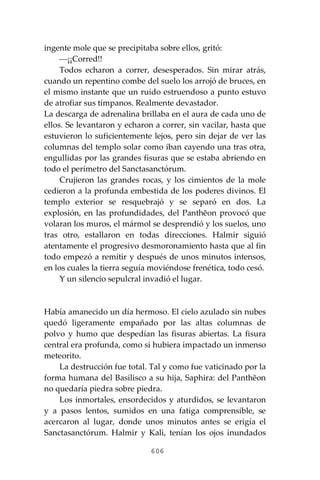 606
ingente mole que se precipitaba sobre ellos, gritó:
⎯¡¡Corred!!
Todos echaron a correr, desesperados. Sin mirar atrás,
cuando un repentino combe del suelo los arrojó de bruces, en
el mismo instante que un ruido estruendoso a punto estuvo
de atrofiar sus tímpanos. Realmente devastador.
La descarga de adrenalina brillaba en el aura de cada uno de
ellos. Se levantaron y echaron a correr, sin vacilar, hasta que
estuvieron lo suficientemente lejos, pero sin dejar de ver las
columnas del templo solar como iban cayendo una tras otra,
engullidas por las grandes fisuras que se estaba abriendo en
todo el perímetro del Sanctasanctórum.
Crujieron las grandes rocas, y los cimientos de la mole
cedieron a la profunda embestida de los poderes divinos. El
templo exterior se resquebrajó y se separó en dos. La
explosión, en las profundidades, del Panthĕon provocó que
volaran los muros, el mármol se desprendió y los suelos, uno
tras otro, estallaron en todas direcciones. Halmir siguió
atentamente el progresivo desmoronamiento hasta que al fin
todo empezó a remitir y después de unos minutos intensos,
en los cuales la tierra seguía moviéndose frenética, todo cesó.
Y un silencio sepulcral invadió el lugar.
Había amanecido un día hermoso. El cielo azulado sin nubes
quedó ligeramente empañado por las altas columnas de
polvo y humo que despedían las fisuras abiertas. La fisura
central era profunda, como si hubiera impactado un inmenso
meteorito.
La destrucción fue total. Tal y como fue vaticinado por la
forma humana del Basilisco a su hija, Saphira: del Panthĕon
no quedaría piedra sobre piedra.
Los inmortales, ensordecidos y aturdidos, se levantaron
y a pasos lentos, sumidos en una fatiga comprensible, se
acercaron al lugar, donde unos minutos antes se erigía el
Sanctasanctórum. Halmir y Kali, tenían los ojos inundados
 
