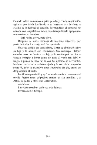 608
Cuando Alfeo comunicó a grito pelado y con la respiración
agitada que había localizado a su hermana y a Nathan, a
Halmir se le desbocó el corazón. Sorprendido, el inmortal no
atinaba con las palabras. Alfeo para tranquilizarlo apoyó una
mano sobre su hombro.
⎯Está hecho polvo, pero vivo.
Después de unos minutos de intensos esfuerzos por
parte de todos. La pareja real fue rescatada.
Una vez arriba, en tierra firme, Ishtar se abalanzó sobre
su hija y la abrazó con efusividad. Sin embargo, Halmir
cuando tuvo de frente a su hijo y lo contempló de pies a
cabeza, rompió a llorar como un niño al verlo tan débil y
frágil, a punto de hacerse añicos. Su aplomó se derrumbó.
Nathan con la mirada desencajada y la oscuridad cayendo
sobre él, sólo se mantuvo unos segundos en pie, antes de
desplomarse al suelo.
Lo último que sintió y oyó antes de sumir su mente en el
olvido fueron unos golpecitos suaves en sus mejillas, y a
Alfeo, su padre y otros que lo llamaban.
⎯Nathan…
Las voces sonaban cada vez más lejanas.
Perdidas en el tiempo.
 