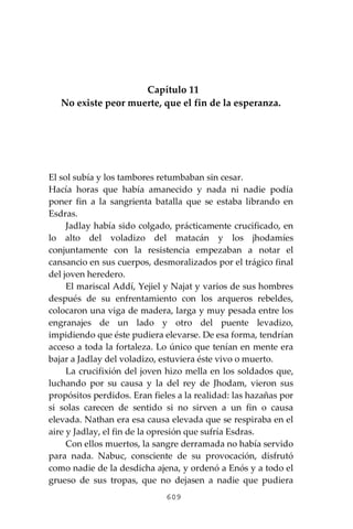 609
Capítulo 11
No existe peor muerte, que el fin de la esperanza.
El sol subía y los tambores retumbaban sin cesar.
Hacía horas que había amanecido y nada ni nadie podía
poner fin a la sangrienta batalla que se estaba librando en
Esdras.
Jadlay había sido colgado, prácticamente crucificado, en
lo alto del voladizo del matacán y los jhodamíes
conjuntamente con la resistencia empezaban a notar el
cansancio en sus cuerpos, desmoralizados por el trágico final
del joven heredero.
El mariscal Addí, Yejiel y Najat y varios de sus hombres
después de su enfrentamiento con los arqueros rebeldes,
colocaron una viga de madera, larga y muy pesada entre los
engranajes de un lado y otro del puente levadizo,
impidiendo que éste pudiera elevarse. De esa forma, tendrían
acceso a toda la fortaleza. Lo único que tenían en mente era
bajar a Jadlay del voladizo, estuviera éste vivo o muerto.
La crucifixión del joven hizo mella en los soldados que,
luchando por su causa y la del rey de Jhodam, vieron sus
propósitos perdidos. Eran fieles a la realidad: las hazañas por
si solas carecen de sentido si no sirven a un fin o causa
elevada. Nathan era esa causa elevada que se respiraba en el
aire y Jadlay, el fin de la opresión que sufría Esdras.
Con ellos muertos, la sangre derramada no había servido
para nada. Nabuc, consciente de su provocación, disfrutó
como nadie de la desdicha ajena, y ordenó a Enós y a todo el
grueso de sus tropas, que no dejasen a nadie que pudiera
 