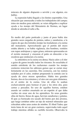 61
máscara de alguien dispuesto a servirle y ese alguien, era
Jadlay.
La represión había llegado a los límites soportables. Una
situación que amenazaba a todos los trabajadores del campo;
éstos sin medios para subsistir, se veían obligados a suplicar
ayuda a los monjes del Monasterio de Hermes, un lugar
donde se adoraba el culto a Ra.
En medio del patio porticado y junto al pozo había dos
grandes sacas cargadas de patatas, nabos y zanahorias, a la
espera de que dos fornidos monjes las trasladaran a la cocina
del monasterio. Aprovechando que el portón del muro
estaba abierto y no había vigilancia, dos hombres, vestidos
con ropas andrajosas y capas grises, entraron apresurados en
el recinto monacal y cruzaron el patio en dirección a las
escaleras que conducían a la cocina.
La atmósfera en la cocina era densa. Hacía calor y el olor
a guiso de ganso invadía todos los rincones. Se escuchaba el
sonido estridente de los cucharones cuando los monjes
cocineros removían los sabrosos guisos que se cocían muy
lentamente en las cacerolas. Dos cocineros, con los rostros
sudados por el calor, estaban preparando la comida con la
ayuda de cinco mozos aprendices. Había tres grandes
hornos, dos en los extremos y el otro con una gran chimenea,
en el centro de la cocina. Uno de ellos lo usaban
exclusivamente para hornear el pan y los otros dos, para
carnes y pescados. En uno de aquellos hornos, estaban
asando un cordero ensartado en un espetón al que daba
vueltas sin cesar uno de los aprendices. En unas grandes
ollas de hierro, llenas de agua, hervían zanahorias y patatas.
El pan ya horneado era sacado del horno por dos jóvenes,
que luego cortaban sobre un tajo de mármol rebanadas que
colocaban sobre unos cestos de mimbre. El Abad Tadeo, que
tenía fama de ser un gran cocinero, supervisaba todo aquel
trabajo mientras afilaba su cuchillo favorito. Observaba la
 