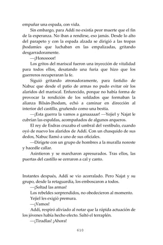 610
empuñar una espada, con vida.
Sin embargo, para Addí no existía peor muerte que el fin
de la esperanza. No iban a rendirse, eso jamás. Desde lo alto
del parapeto y con la espada alzada se dirigió a las tropas
jhodamíes que luchaban en las empalizadas, gritando
desgarradoramente.
⎯¡Honoooor!
Los gritos del mariscal fueron una inyección de vitalidad
para todos ellos, desatando una furia que hizo que los
guerreros recuperaran la fe.
Siguió gritando atronadoramente, para fastidio de
Nabuc que desde el patio de armas no pudo evitar oír los
alaridos del mariscal. Enfurecido, porque no había forma de
provocar la rendición de los soldados que formaban la
alianza Bilsán-Jhodam, echó a caminar en dirección al
interior del castillo, gruñendo como una bestia.
⎯¡Esta guerra la vamos a ganaaaaar! ⎯Yejiel y Najat le
cubrían las espaldas, acompañados de algunos arqueros.
El rey de Esdras cruzaba el umbral del vestíbulo, cuando
oyó de nuevo los alaridos de Addí. Con un chasquido de sus
dedos, Nabuc llamó a uno de sus oficiales.
⎯Dirígete con un grupo de hombres a la muralla noreste
y hacedle callar.
Asintieron y se marcharon apresurados. Tras ellos, las
puertas del castillo se cerraron a cal y canto.
Instantes después, Addí se vio acorralado. Pero Najat y su
grupo, desde la retaguardia, los emboscaron a todos.
⎯¡Soltad las armas!
Los rebeldes sorprendidos, no obedecieron al momento.
Yejiel les exigió premura.
⎯¡Vamos!
Addí, respiró aliviado al notar que la rápida actuación de
los jóvenes había hecho efecto. Saltó el terraplén.
⎯¡Tiradlas! ¡Ahora!
 