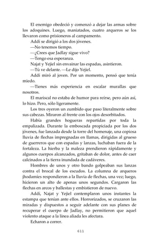 611
El enemigo obedeció y comenzó a dejar las armas sobre
los adoquines. Luego, maniatados, cuatro arqueros se los
llevaron como prisioneros al campamento.
Addí se dirigió a los dos jóvenes.
⎯No tenemos tiempo.
⎯¿Crees que Jadlay sigue vivo?
⎯Tengo esa esperanza.
Najat y Yejiel sin envainar las espadas, asintieron.
⎯Tú ve delante. ⎯Le dijo Yejiel.
Addí miró al joven. Por un momento, pensó que tenía
miedo.
⎯Tienes más experiencia en escalar murallas que
nosotros.
El mariscal no estaba de humor para reírse, pero aún así,
lo hizo. Pero, sólo ligeramente.
Los tres oyeron un zumbido que paso literalmente sobre
sus cabezas. Miraron al frente con los ojos desorbitados.
Había grandes hogueras repartidas por toda la
empalizada. Durante la emboscada propiciada por los dos
jóvenes, fue lanzada desde la torre del homenaje, una copiosa
lluvia de flechas impregnadas en llamas, dirigidas al grueso
de guerreros que con espadas y lanzas, luchaban fuera de la
fortaleza. La hierba y la maleza prendieron rápidamente y
algunos cuerpos alcanzados, gritaban de dolor, antes de caer
calcinados a la tierra inundada de cadáveres.
Hombres de unos y otro bando golpeaban sus lanzas
contra el brocal de los escudos. La columna de arqueros
jhodamíes respondieron a la lluvia de flechas, una vez; luego,
hicieron un alto de apenas unos segundos. Cargaron las
flechas en arcos y ballestas y embistieron de nuevo.
Addí, Najat y Yejiel contemplaron unos instantes la
estampa que tenían ante ellos. Horrorizados, se cruzaron las
miradas y dispuestos a seguir adelante con sus planes de
recuperar el cuerpo de Jadlay, no permitieron que aquel
violento ataque a la línea aliada les afectara.
Echaron a correr.
 