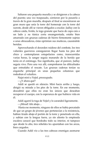 612
Saltaron una pequeña muralla y se dirigieron a la cabeza
del puente; una vez traspasado, corrieron por la pasarela a
través de la gran muralla, después al final se encontraron un
gran muro que unía la torre del homenaje con la torre del
sureste, desde allí se vieron obligados a escalar. Jadlay con la
cabeza caída, lívido, la toga granate que hacia de capa caía a
un lado y su túnica corta ensangrentada, estaba bien
amarrado con gruesas cadenas de hierro firmemente sujetas
a unas abrazaderas, éstas oprimían sus muñecas, causándole
heridas.
Aprovechando el desorden ruidoso del combate, los tres
valientes guerreros consiguieron llegar hasta los pies del
chico y contemplaron estupefactos como, transcurridas
varias horas, la sangre seguía manando de la herida que
tenía en el estómago. Eso significaba, que al parecer, Jadlay
seguía vivo. Pero una vez allí, comprobaron las dificultades
que entrañaba el rescate. Las gruesas cadenas tenían su
enganche principal en unas pequeñas columnas que
rodeaban el voladizo.
Najat miró a Yejiel, preocupado.
⎯¿Y ahora qué?
Addí se quedó en silencio. Miró hacia arriba y luego,
dirigió su mirada a los pies de la torre. En ese momento,
descubrió que ellos no eran los únicos que deseaban
recuperar el cuerpo, con la esperanza de que hubiera vida en
él.
Addí agarró la toga de Yejiel y lo zarandeó ligeramente.
⎯¡Mirad! Ahí abajo…
Hasta ese momento, ninguno de ellos se había percatado
de que un grupo de jóvenes que pertenecían a la resistencia,
habían tirado abajo el portón de la torre y penetrado en ella,
y subían con la lengua fuera, ya sin aliento la empinada
escalera caracol que bordeaba todo su interior, ni tampoco
que desde lo alto, tres rebeldes les apuntaban con los arcos,
bien cargados.
Cuando Addí vio a las tres cabezas enemigas asomarse
 