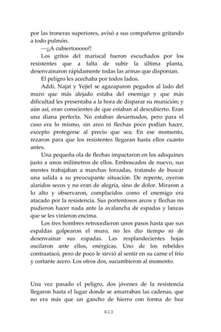613
por las troneras superiores, avisó a sus compañeros gritando
a todo pulmón.
⎯¡¡A cubiertooooo!!
Los gritos del mariscal fueron escuchados por los
resistentes que a falta de subir la última planta,
desenvainaron rápidamente todas las armas que disponían.
El peligro les acechaba por todos lados.
Addí, Najat y Yejiel se agazaparon pegados al lado del
muro que más alejado estaba del enemigo y que más
dificultad les presentaba a la hora de disparar su munición; y
aún así, eran conscientes de que estaban al descubierto. Eran
una diana perfecta. No estaban desarmados, pero para el
caso era lo mismo, sin arco ni flechas poco podían hacer,
excepto protegerse al precio que sea. En ese momento,
rezaron para que los resistentes llegaran hasta ellos cuanto
antes.
Una pequeña ola de flechas impactaron en los adoquines
justo a unos milímetros de ellos. Emboscados de nuevo, sus
mentes trabajaban a marchas forzadas, tratando de buscar
una salida a su preocupante situación. De repente, oyeron
alaridos secos y no eran de alegría, sino de dolor. Miraron a
lo alto y observaron, complacidos como el enemigo era
atacado por la resistencia. Sus portentosos arcos y flechas no
pudieron hacer nada ante la avalancha de espadas y lanzas
que se les vinieron encima.
Los tres hombres retrocedieron unos pasos hasta que sus
espaldas golpearon el muro, no les dio tiempo ni de
desenvainar sus espadas. Las resplandecientes hojas
oscilaron ante ellos, enérgicas. Uno de los rebeldes
contraatacó, pero de poco le sirvió al sentir en su carne el frío
y cortante acero. Los otros dos, sucumbieron al momento.
Una vez pasado el peligro, dos jóvenes de la resistencia
llegaron hasta el lugar donde se amarraban las cadenas, que
no era más que un gancho de hierro con forma de hoz
 