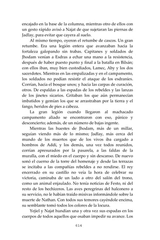 614
encajado en la base de la columna, mientras otro de ellos con
un gesto rápido avisó a Najat de que sujetaran las piernas de
Jadlay, para evitar que cayera al suelo.
Al mismo tiempo, oyeron el retumbe de cascos. Un gran
retumbe. Era una legión entera que avanzaban hacia la
fortaleza galopando sin trabas. Capitanes y soldados de
Jhodam venían a Esdras a echar una mano a la resistencia,
después de haber puesto punto y final a la batalla en Bilsán;
con ellos iban, muy bien custodiados, Lamec, Aby y los dos
sacerdotes. Mientras en las empalizadas y en el campamento,
los soldados no podían resistir el ataque de los esdraníes.
Corrían, hacia el bosque unos; y hacia las carpas de curación,
otros. De espaldas a las espadas de los rebeldes y las lanzas
de los jinetes sicarios. Gritaban los que aún permanecían
imbatidos y gemían los que se arrastraban por la tierra y el
fango, heridos de pies a cabeza.
La gran legión cuando llegaron al machacado
campamento aliado se encontraron con eso, pánico y
desconcierto; además, de un número de bajas ingente.
Mientras las huestes de Jhodam, más de un millar,
seguían viendo más de lo mismo; Jadlay, más cerca del
mundo de los muertos que de los vivos iba cargado a
hombros de Addí, y los demás, una vez todos reunidos,
corrían apresurados por la pasarela, a las faldas de la
muralla, con el miedo en el cuerpo y sin descanso. De nuevo
sonó el cuerno de la torre del homenaje y desde las terrazas
se incitaba a las compañías rebeldes a no rendirse. El rey
encerrado en su castillo no veía la hora de celebrar su
victoria, caminaba de un lado a otro del salón del trono,
como un animal enjaulado. No tenía noticias de Festo, ni del
resto de los hechiceros. Las aves peregrinas del halconero a
su servicio, no le habían traído misivas informándole sobre la
muerte de Nathan. Con todos sus temores cayéndole encima,
su semblante tomó todos los colores de la locura.
Yejiel y Najat hundían una y otra vez sus espadas en los
cuerpos de todos aquellos que osaban impedir su avance. Los
 