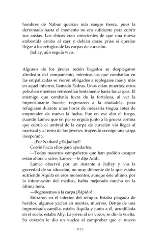 615
hombres de Nabuc querían más sangre fresca, pues la
derramada hasta el momento no era suficiente para cubrir
sus ansias. Los chicos eran conscientes de que una nueva
embestida estaba al caer y debían darse prisa si querían
llegar a los refugios de las carpas de curación.
Jadlay, aún seguía vivo.
Algunos de los jinetes recién llegados se desplegaron
alrededor del campamento, mientras los que combatían en
las empalizadas se vieron obligados a replegarse más y más
en aquel infierno, llamado Esdras. Unos caían muertos, otros
peleaban mientras retrocedían lentamente hacia las carpas. El
enemigo que combatía fuera de la fortaleza, al ver la
impresionante hueste, regresaron a la ciudadela, para
refugiarse durante unas horas de necesaria tregua antes de
emprender de nuevo la lucha. Fue en ese alto el fuego,
cuando Lamec que en pie se erguía junto a la gruesa cortina
que cubría el umbral de la carpa de curación vio llegar al
mariscal y al resto de los jóvenes, trayendo consigo una carga
inesperada.
⎯¡Por Nathan! ¡¡Es Jadlay!!
Corrió hacia ellos para ayudarles.
⎯Todos nuestros compañeros que han podido escapar
están ahora a salvo, Lamec ⎯le dijo Addí.
Lamec observó por un instante a Jadlay y vio la
gravedad de su situación, no muy diferente de la que estaba
sufriendo Áquila en esos momentos; aunque éste último, por
la información del médico, había mejorado mucho en la
última hora.
⎯Regresemos a la carpa ¡Rápido!
Entraron en el interior del refugio. Estaba plagado de
heridos, algunos yacían en mantas, muertos. Detrás de una
improvisada camilla, estaba Áquila y junto a él, arrodillada
en el suelo, estaba Aby. La joven al oír voces, se dio la vuelta.
Su corazón le dio un vuelco al comprobar que el nuevo
 