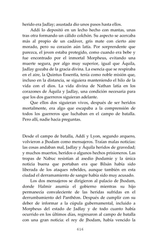 616
herido era Jadlay; asustada dio unos pasos hasta ellos.
Addí lo depositó en un lecho hecho con mantas, unas
tras otra formando un cálido colchón. Su aspecto se acercaba
más al propio de un cadáver, gris mate con cierto aire
morado, pero su corazón aún latía. Por sorprendente que
parezca, el joven estaba protegido, como cuando era bebe y
fue encontrado por el inmortal Morpheus, evitando una
muerte segura, por algo muy superior, igual que Áquila,
Jadlay gozaba de la gracia divina. La esencia que se respiraba
en el aire, la Quintus Essentĭa, tenía como noble misión que,
incluso en la distancia, se siguiera manteniendo el hilo de la
vida con el dios. La vida divina de Nathan latía en los
corazones de Áquila y Jadlay, una condición necesaria para
que los dos guerreros siguieran adelante.
Que ellos dos siguieran vivos, después de ser heridos
mortalmente, era algo que escapaba a la comprensión de
todos los guerreros que luchaban en el campo de batalla.
Pero allí, nadie hacia preguntas.
Desde el campo de batalla, Addí y Lyon, segundo arquero,
volvieron a Jhodam como mensajeros. Traían malas noticias:
las cosas andaban mal, Jadlay y Áquila heridos de gravedad;
y muchos muertos, heridos o algunos hechos prisioneros. Las
tropas de Nabuc resistían al asedio jhodamíe y la única
noticia buena que portaban era que Bilsán había sido
liberada de los ataques rebeldes, aunque también en esta
ciudad el derramamiento de sangre había sido muy acusado.
Los dos mensajeros se dirigieron al palacio de Jhodam,
donde Halmir asumía el gobierno mientras su hijo
permanecía convaleciente de las heridas sufridas en el
derrumbamiento del Panthĕon. Después de cumplir con su
deber de informar a la cúpula gubernamental, incluido a
Morpheus del estado de Jadlay y de todo cuanto había
ocurrido en los últimos días, regresaron al campo de batalla
con una gran noticia: el rey de Jhodam, había vencido la
 