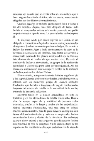 617
amenaza de muerte que se cernía sobre él, una noticia que a
buen seguro levantaría el ánimo de las tropas, severamente
afligidas por los últimos acontecimientos.
Cuando llegaron lo primero que hicieron fue ir a visitar a
los dos heridos. Áquila, tres días después de haber sido
herido se recuperaba satisfactoriamente, pero aún no podía
empuñar ningún tipo de arma. La guerra había acabado para
él.
El mariscal Addí, por orden expresa de Halmir, se vio
obligado a comunicar a Áquila los deseos reales y emprender
el regreso a Jhodam en cuanto pudiese cabalgar. En cuanto a
Jadlay, los monjes Agar y Joab, acompañados de Aby, se lo
llevaron al Monasterio de Hermes, para tratar de salvarlo y
mantenerlo oculto de los planes asesinos del rey de Esdras,
éste desconocía el hecho de que estaba vivo. Durante el
traslado de Jadlay al monasterio, un grupo de la resistencia
acompañó a la comitiva para velar por su seguridad. Allí los
monjes se encontraron con los supervivientes de la matanza
de Nabuc, entre ellos el abad Tadeo.
El monasterio, aunque seriamente dañado, seguía en pie
y los supervivientes de Hermes se habían atrincherado en su
interior, con un numeroso grupo de jóvenes soldados
Jhodamíes que heridos e incapaces de seguir combatiendo,
huyeron del campo de batalla en la oscuridad de la noche,
tratando de buscar la salvación.
Mientras tanto, en la ciudad amurallada, en toda su
fortaleza y en los alrededores, la batalla continuaba. Ríos y
ríos de sangre esparcida y multitud de jóvenes vidas
truncadas, yacían a lo largo y ancho de las empalizadas.
Nabuc ordenaba emboscadas, una tras otra; en donde,
muchos caían muertos, pero la gran mayoría conseguía salir
ilesos del enfrentamiento y volvían a emprender luchas
encarnizadas fuera y dentro de la fortaleza. Sin embargo,
cuando el rey ordenó a sus arqueros que disparasen flechas
con ponzoña, la cosa se complicó. Ya no eran los tajos de las
espadas ni las mutilaciones los que acababan con la vida de
 