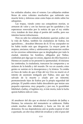 618
los soldados aliados, sino el veneno. Las callejuelas estaban
llenas de estos valientes muchachos que sufriendo una
muerte lenta y dolorosa caían como hojas en otoño sobre los
adoquines.
Las tropas, viendo como sus compañeros morían, se
armaron de valor y con las fuerzas que les quedaban y las
esperanzas renovadas por la noticia de que el rey estaba
vivo, trataban de tirar abajo el portón del castillo, pero sus
intentos fueron infructuosos.
Pero no sólo los soldados jhodamíes querían acabar con
la vida de Nabuc, también los ciudadanos de Esdras, los
agricultores… deseaban liberarse de él. El rey usurpador no
les había traído más que desgracias. La mayor parte de
mujeres, ancianos, niños y adolescentes permanecían ocultos
en las cavernas subterráneas que se desplegaban por toda la
ciudad, mientras los hombres, obligados por Nabuc,
combatían por algo que no creían, algunos de ellos huyeron a
Hermes en cuanto se les presentó la oportunidad. Al iniciarse
las contiendas, la ciudadanía, trancaron las compuertas y se
aislaron de la batalla y del mundo. De vez en cuando, estas
gentes se sumían en la desesperanza y la tristeza. Ya estaba
en boca de todos de que el hijo del rey Ciro no murió en el
intento de asesinato instigado por Nabuc, sino que fue
salvado de la muerte y criado por un inmortal,
permaneciendo lejos de Esdras por la propia seguridad del
príncipe. El pueblo entero había descubierto que tenían una
pequeña esperanza, muy pequeña y por eso, le guardaban
fidelidad a Jadlay, el legítimo rey, si éste moría, toda la lucha
quizás hubiera sido en vano.
Al anochecer del día que se efectuó el traslado de Jadlay a
Hermes, las estancias del monasterio se caldearon. Había
estado muchos días inhabitado y hacía un frío de mil
demonios. En sus dependencias aún se podía respirar el olor
a quemado, un olor muy difícil de erradicar y sólo el paso del
 
