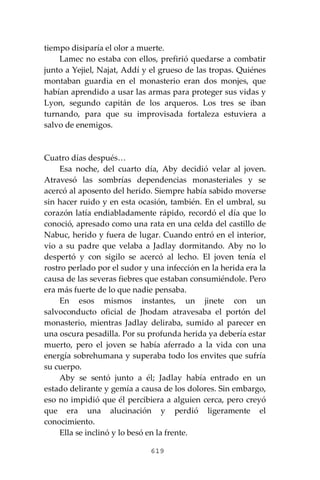 619
tiempo disiparía el olor a muerte.
Lamec no estaba con ellos, prefirió quedarse a combatir
junto a Yejiel, Najat, Addí y el grueso de las tropas. Quiénes
montaban guardia en el monasterio eran dos monjes, que
habían aprendido a usar las armas para proteger sus vidas y
Lyon, segundo capitán de los arqueros. Los tres se iban
turnando, para que su improvis