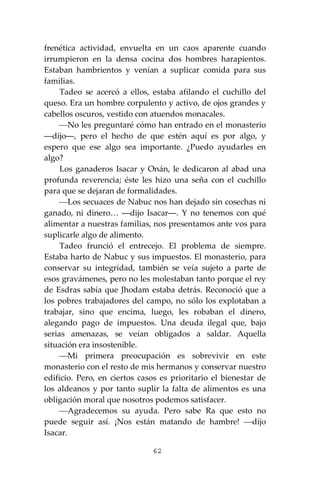 62
frenética actividad, envuelta en un caos aparente cuando
irrumpieron en la densa cocina dos hombres harapientos.
Estaban hambrientos y venían a suplicar comida para sus
familias.
Tadeo se acercó a ellos, estaba afilando el cuchillo del
queso. Era un hombre corpulento y activo, de ojos grandes y
cabellos oscuros, vestido con atuendos monacales.
⎯No les preguntaré cómo han entrado en el monasterio
―dijo―, pero el hecho de que estén aquí es por algo, y
espero que ese algo sea importante. ¿Puedo ayudarles en
algo?
Los ganaderos Isacar y Onán, le dedicaron al abad una
profunda reverencia; éste les hizo una seña con el cuchillo
para que se dejaran de formalidades.
⎯Los secuaces de Nabuc nos han dejado sin cosechas ni
ganado, ni dinero… ―dijo Isacar―. Y no tenemos con qué
alimentar a nuestras familias, nos presentamos ante vos para
suplicarle algo de alimento.
Tadeo frunció el entrecejo. El problema de siempre.
Estaba harto de Nabuc y sus impuestos. El monasterio, para
conservar su integridad, también se veía sujeto a parte de
esos gravámenes, pero no les molestaban tanto porque el rey
de Esdras sabía que Jhodam estaba detrás. Reconoció que a
los pobres trabajadores del campo, no sólo los explotaban a
trabajar, sino que encima, luego, les robaban el dinero,
alegando pago de impuestos. Una deuda ilegal que, bajo
serias amenazas, se veían obligados a saldar. Aquella
situación era insostenible.
⎯Mi primera preocupación es sobrevivir en este
monasterio con el resto de mis hermanos y conservar nuestro
edificio. Pero, en ciertos casos es prioritario el bienestar de
los aldeanos y por tanto suplir la falta de alimentos es una
obligación moral que nosotros podemos satisfacer.
⎯Agradecemos su ayuda. Pero sabe Ra que esto no
puede seguir así. ¡Nos están matando de hambre! ⎯dijo
Isacar.
 