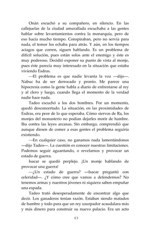 63
Onán escuchó a su compañero, en silencio. En las
callejuelas de la ciudad amurallada escuchaba a las gentes
hablar sobre levantamientos contra la monarquía, pero de
eso hacía mucho tiempo. Conspiraban, pero no servía para
nada, el temor los echaba para atrás. Y aún, en los tiempos
aciagos que corren, siguen hablando. Es un problema de
difícil solución, pues están solos ante el enemigo y éste es
muy poderoso. Decidió exponer su punto de vista al monje,
pues éste parecía muy interesado en la situación que estaba
viviendo Esdras.
⎯El problema es que nadie levanta la voz ―dijo―.
Nabuc ha de ser derrocado y pronto. Me parece una
hipocresía como la gente habla a diario de enfrentarse al rey
y al clero y luego, cuando llega el momento de la verdad
nadie hace nada.
Tadeo escuchó a los dos hombres. Por un momento,
quedó desconcertado. La situación, en las proximidades de
Esdras, era peor de lo que esperaba. Cómo siervos de Ra, los
monjes del monasterio no podían dejarles morir de hambre.
Iba contra las leyes arcanas. Sin embargo, comprendió que
aunque diesen de comer a esas gentes el problema seguiría
existiendo.
⎯En cualquier caso, no ganamos nada lamentándonos
―dijo Tadeo―. La cuestión es conocer nuestras limitaciones.
Podemos seguir aguantando, o revelarnos y provocar un
estado de guerra.
Isacar se quedó perplejo. ¡Un monje hablando de
provocar una guerra!
⎯¿Un estado de guerra? ―Isacar preguntó con
celeridad―. ¿Y cómo cree que vamos a defendernos? No
tenemos armas y nuestros jóvenes ni siquiera saben empuñar
una espada.
Tadeo trató desesperadamente de encontrar algo que
decir. Los ganaderos tenían razón. Estaban siendo matados
de hambre y todo para que un rey usurpador acaudalara más
y más dinero para construir su nuevo palacio. Era un acto
 