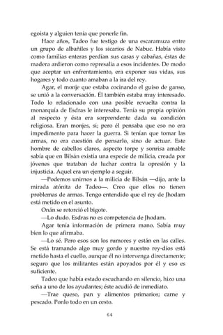 64
egoísta y alguien tenía que ponerle fin.
Hace años, Tadeo fue testigo de una escaramuza entre
un grupo de albañiles y los sicarios de Nabuc. Había visto
como familias enteras perdían sus casas y cabañas, éstas de
madera ardieron como represalia a esos incidentes. De modo
que aceptar un enfrentamiento, era exponer sus vidas, sus
hogares y todo cuanto amaban a la ira del rey.
Agar, el monje que estaba cocinando el guiso de ganso,
se unió a la conversación. Él también estaba muy interesado.
Todo lo relacionado con una posible revuelta contra la
monarquía de Esdras le interesaba. Tenía su propia opinión
al respecto y ésta era sorprendente dada su condición
religiosa. Eran monjes, si; pero él pensaba que eso no era
impedimento para hacer la guerra. Si tenían que tomar las
armas, no era cuestión de pensarlo, sino de actuar. Este
hombre de cabellos claros, aspecto torpe y sonrisa amable
sabía que en Bilsán existía una especie de milicia, creada por
jóvenes que trataban de luchar contra la opresión y la
injusticia. Aquel era un ejemplo a seguir.
⎯Podemos unirnos a la milicia de Bilsán ―dijo, ante la
mirada atónita de Tadeo―. Creo que ellos no tienen
problemas de armas. Tengo entendido que el rey de Jhodam
está metido en el asunto.
Onán se retorció el bigote.
⎯Lo dudo. Esdras no es competencia de Jhodam.
Agar tenía información de primera mano. Sabía muy
bien lo que afirmaba.
⎯Lo sé. Pero esos son los rumores y están en las calles.
Se está tramando algo muy gordo y nuestro rey-dios está
metido hasta el cuello, aunque él no intervenga directamente;
seguro que los militantes están apoyados por él y eso es
suficiente.
Tadeo que había estado escuchando en silencio, hizo una
seña a uno de los ayudantes; éste acudió de inmediato.
⎯Trae queso, pan y alimentos primarios; carne y
pescado. Ponlo todo en un cesto.
 