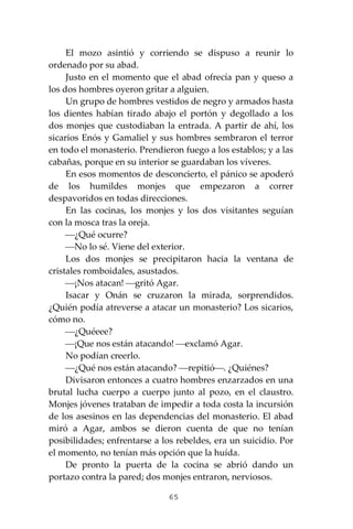 65
El mozo asintió y corriendo se dispuso a reunir lo
ordenado por su abad.
Justo en el momento que el abad ofrecía pan y queso a
los dos hombres oyeron gritar a alguien.
Un grupo de hombres vestidos de negro y armados hasta
los dientes habían tirado abajo el portón y degollado a los
dos monjes que custodiaban la entrada. A partir de ahí, los
sicarios Enós y Gamaliel y sus hombres sembraron el terror
en todo el monasterio. Prendieron fuego a los establos; y a las
cabañas, porque en su interior se guardaban los víveres.
En esos momentos de desconcierto, el pánico se apoderó
de los humildes monjes que empezaron a correr
despavoridos en todas direcciones.
En las cocinas, los monjes y los dos visitantes seguían
con la mosca tras la oreja.
⎯¿Qué ocurre?
⎯No lo sé. Viene del exterior.
Los dos monjes se precipitaron hacia la ventana de
cristales romboidales, asustados.
⎯¡Nos atacan! ⎯gritó Agar.
Isacar y Onán se cruzaron la mirada, sorprendidos.
¿Quién podía atreverse a atacar un monasterio? Los sicarios,
cómo no.
⎯¿Quéeee?
⎯¡Que nos están atacando! ⎯exclamó Agar.
No podían creerlo.
⎯¿Qué nos están atacando? ⎯repitió⎯. ¿Quiénes?
Divisaron entonces a cuatro hombres enzarzados en una
brutal lucha cuerpo a cuerpo junto al pozo, en el claustro.
Monjes jóvenes trataban de impedir a toda costa la incursión
de los asesinos en las dependencias del monasterio. El abad
miró a Agar, ambos se dieron cuenta de que no tenían
posibilidades; enfrentarse a los rebeldes, era un suicidio. Por
el momento, no tenían más opción que la huída.
De pronto la puerta de la cocina se abrió dando un
portazo contra la pared; dos monjes entraron, nerviosos.
 