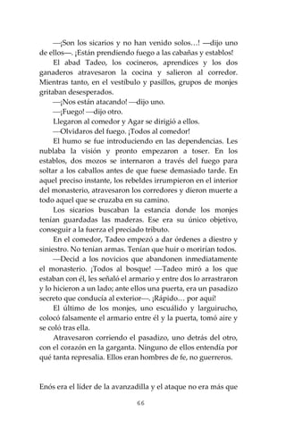 66
⎯¡Son los sicarios y no han venido solos…! ―dijo uno
de ellos―. ¡Están prendiendo fuego a las cabañas y establos!
El abad Tadeo, los cocineros, aprendices y los dos
ganaderos atravesaron la cocina y salieron al corredor.
Mientras tanto, en el vestíbulo y pasillos, grupos de monjes
gritaban desesperados.
⎯¡Nos están atacando! ⎯dijo uno.
⎯¡Fuego! ⎯dijo otro.
Llegaron al comedor y Agar se dirigió a ellos.
⎯Olvidaros del fuego. ¡Todos al comedor!
El humo se fue introduciendo en las dependencias. Les
nublaba la visión y pronto empezaron a toser. En los
establos, dos mozos se internaron a través del fuego para
soltar a los caballos antes de que fuese demasiado tarde. En
aquel preciso instante, los rebeldes irrumpieron en el interior
del monasterio, atravesaron los corredores y dieron muerte a
todo aquel que se cruzaba en su camino.
Los sicarios buscaban la estancia donde los monjes
tenían guardadas las maderas. Ese era su único objetivo,
conseguir a la fuerza el preciado tributo.
En el comedor, Tadeo empezó a dar órdenes a diestro y
siniestro. No tenían armas. Tenían que huir o morirían todos.
⎯Decid a los novicios que abandonen inmediatamente
el monasterio. ¡Todos al bosque! ⎯Tadeo miró a los que
estaban con él, les señaló el armario y entre dos lo arrastraron
y lo hicieron a un lado; ante ellos una puerta, era un pasadizo
secreto que conducía al exterior⎯. ¡Rápido… por aquí!
El último de los monjes, uno escuálido y larguirucho,
colocó falsamente el armario entre él y la puerta, tomó aire y
se coló tras ella.
Atravesaron corriendo el pasadizo, uno detrás del otro,
con el corazón en la garganta. Ninguno de ellos entendía por
qué tanta represalia. Ellos eran hombres de fe, no guerreros.
Enós era el líder de la avanzadilla y el ataque no era más que
 