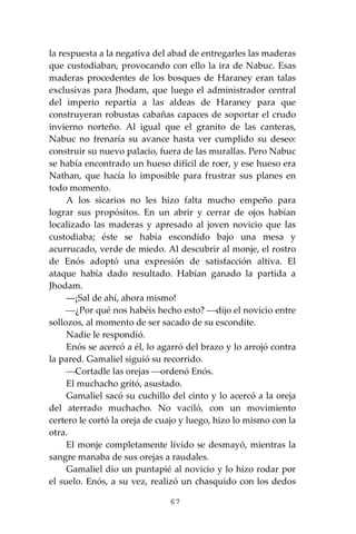 67
la respuesta a la negativa del abad de entregarles las maderas
que custodiaban, provocando con ello la ira de Nabuc. Esas
maderas procedentes de los bosques de Haraney eran talas
exclusivas para Jhodam, que luego el administrador central
del imperio repartía a las aldeas de Haraney para que
construyeran robustas cabañas capaces de soportar el crudo
invierno norteño. Al igual que el granito de las canteras,
Nabuc no frenaría su avance hasta ver cumplido su deseo:
construir su nuevo palacio, fuera de las murallas. Pero Nabuc
se había encontrado un hueso difícil de roer, y ese hueso era
Nathan, que hacía lo imposible para frustrar sus planes en
todo momento.
A los sicarios no les hizo falta mucho empeño para
lograr sus propósitos. En un abrir y cerrar de ojos habían
localizado las maderas y apresado al joven novicio que las
custodiaba; éste se había escondido bajo una mesa y
acurrucado, verde de miedo. Al descubrir al monje, el rostro
de Enós adoptó una expresión de satisfacción altiva. El
ataque había dado resultado. Habían ganado la partida a
Jhodam.
―¡Sal de ahí, ahora mismo!
⎯¿Por qué nos habéis hecho esto? ⎯dijo el novicio entre
sollozos, al momento de ser sacado de su escondite.
Nadie le respondió.
Enós se acercó a él, lo agarró del brazo y lo arrojó contra
la pared. Gamaliel siguió su recorrido.
⎯Cortadle las orejas ⎯ordenó Enós.
El muchacho gritó, asustado.
Gamaliel sacó su cuchillo del cinto y lo acercó a la oreja
del aterrado muchacho. No vaciló, con un movimiento
certero le cortó la oreja de cuajo y luego, hizo lo mismo con la
otra.
El monje completamente lívido se desmayó, mientras la
sangre manaba de sus orejas a raudales.
Gamaliel dio un puntapié al novicio y lo hizo rodar por
el suelo. Enós, a su vez, realizó un chasquido con los dedos
 