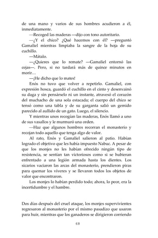 68
de una mano y varios de sus hombres acudieron a él,
inmediatamente.
⎯Recoged las maderas ―dijo con tono autoritario.
⎯¿Y el chico? ¿Qué hacemos con él? ―preguntó
Gamaliel mientras limpiaba la sangre de la hoja de su
cuchillo.
―Mátalo.
―¿Quieres que lo remate? ―Gamaliel entornó las
cejas―. Pero, si no tardará más de quince minutos en
morir…
―¡He dicho que lo mates!
Enós no tuvo que volver a repetirlo. Gamaliel, con
expresión hosca, guardó el cuchillo en el cinto y desenvainó
su daga y sin pensárselo ni un instante, atravesó el corazón
del muchacho de una sola estacada; el cuerpo del chico se
tensó como una tabla y de su garganta salió un gemido
parecido al aullido de un gato. Luego, el silencio.
Y mientras unos recogían las maderas, Enós llamó a uno
de sus vasallos y le murmuró una orden.
⎯Haz que algunos hombres recorran el monasterio y
recojan todo aquello que tenga algo de valor.
Al rato, Enós y Gamaliel salieron al patio. Habían
logrado el objetivo que les había impuesto Nabuc. A pesar de
que los monjes no les habían ofrecido ningún tipo de
resistencia, se sentían tan victoriosos como si se hubieran
enfrentado a una legión armada hasta los dientes. Los
sicarios vaciaron las arcas del monasterio, prendieron piras
para quemar los víveres y se llevaron todos los objetos de
valor que encontraron.
Los monjes lo habían perdido todo; ahora, lo peor, era la
incertidumbre y el hambre.
Dos días después del cruel ataque, los monjes supervivientes
regresaron al monasterio por el mismo pasadizo que usaron
para huir, mientras que los ganaderos se dirigieron corriendo
 