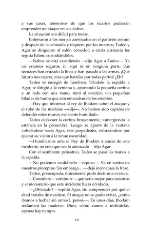 69
a sus casas, temerosos de que los sicarios pudieran
emprender un ataque en sus aldeas.
La situación era difícil para todos.
Enterraron a los monjes asesinados en el panteón común
y después de la salmodia y réquiem por los muertos, Tadeo y
Agar se dirigieron al salón comedor; a cierta distancia les
seguía Edom, custodiándoles.
⎯Nabuc se está excediendo ⎯dijo Agar a Tadeo⎯. Ya
no estamos seguros, ni aquí ni en ninguna parte. Sus
secuaces han cruzado la línea y han pasado a las armas. ¡Qué
futuro nos espera, más que batallas por todas partes! ¿Eh?
Tadeo se encogió de hombros. Dándole la espalda a
Agar, se dirigió a la ventana y, apartando la pequeña cortina
a un lado con una mano, miró al exterior, vio pequeñas
hiladas de humo que aún emanaban de los establos.
⎯Hay que informar al rey de Jhodam sobre el ataque y
el robo de las maderas ―dijo―. No hemos sido capaces de
defender estos muros; me siento humillado.
Tadeo dejó caer la cortina bruscamente, sumergiendo la
estancia en la penumbra. Luego, se apartó de la ventana
volviéndose hacia Agar, éste parpadeaba, esforzándose por
ajustar su visión a la tenue oscuridad.
⎯Humillarnos ante el Rey de Jhodam a causa de este
incidente, no creo que sea lo adecuado ⎯dijo Agar.
Con el semblante pensativo, Tadeo se puso las manos a
la espalda.
⎯No podemos ocultárselo ―repuso―. Va en contra de
nuestros preceptos. Sin embargo… ⎯dejó inconclusa la frase.
Tadeo, preocupado, únicamente pudo decir una evasiva.
⎯Considero ⎯continuó⎯, que sería mejor para nosotros
y el monasterio que este incidente fuera olvidado.
⎯¿Olvidado? ⎯repitió Agar, sin comprender por qué el
abad trataba de evadirse. El ataque no se pudo evitar, ¿cómo
íbamos a luchar sin armas?, pensó.⎯. En unos días, Jhodam
reclamará las maderas. Dime, cómo vamos a restituirlas,
apenas hay tiempo.
 