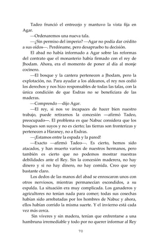 70
Tadeo frunció el entrecejo y mantuvo la vista fija en
Agar.
⎯Ordenaremos una nueva tala.
⎯¿Sin permiso del imperio? ⎯Agar no podía dar crédito
a sus oídos⎯. Perdóname, pero desapruebo tu decisión.
El abad no había informado a Agar sobre las reformas
del contrato que el monasterio había firmado con el rey de
Jhodam. Ahora, era el momento de poner al día al monje
cocinero.
⎯El bosque y la cantera pertenecen a Jhodam, pero la
explotación, no. Para ayudar a los aldeanos, el rey nos cedió
los derechos y nos hizo responsables de todas las talas, con la
única condición de que Esdras no se beneficiara de las
maderas.
⎯Comprendo ⎯dijo Agar.
⎯El rey, si nos ve incapaces de hacer bien nuestro
trabajo, puede retirarnos la concesión ―afirmó Tadeo,
preocupado―. El problema es que Nabuc considera que los
bosques son suyos y no es cierto; las tierras son fronterizas y
pertenecen a Haraney, no a Esdras.
⎯¡Estamos entre la espada y la pared!
⎯Exacto ⎯afirmó Tadeo⎯. Es cierto, hemos sido
atacados, y han muerto varios de nuestros hermanos, pero
también es cierto que no podemos mostrar nuestras
debilidades ante el Rey. Sin la concesión maderera, no hay
dinero y si no hay dinero, no hay comida. Creo que soy
bastante claro.
Los dedos de las manos del abad se enroscaron unos con
otros nerviosos, mientras permanecían escondidos, a su
espalda. La situación era muy complicada. Los ganaderos y
agricultores no tenían nada para comer; todas sus cosechas
habían sido arrebatadas por los hombres de Nabuc y ahora,
ellos habían corrido la misma suerte. Y el invierno está cada
vez más cerca.
Sin víveres y sin madera, tenían que enfrentarse a una
hambruna irremediable y todo por no querer informar al Rey
 