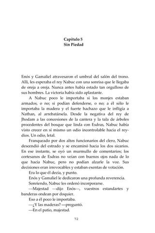 72
Capítulo 5
Sin Piedad
Enós y Gamaliel atravesaron el umbral del salón del trono.
Allí, les esperaba el rey Nabuc con una sonrisa que le llegaba
de oreja a oreja. Nunca antes había estado tan orgulloso de
sus hombres. La victoria había sido aplastante.
A Nabuc poco le importaba si los monjes estaban
armados, o no; si podían defenderse, o no; a él sólo le
importaba la madera y el fuerte hachazo que le infligía a
Nathan, al arrebatársela. Desde la negativa del rey de
Jhodam a las concesiones de la cantera y la tala de árboles
procedentes del bosque que linda con Esdras, Nabuc había
visto crecer en sí mismo un odio incontrolable hacia el rey-
dios. Un odio, letal.
Franqueado por dos altos funcionarios del clero, Nabuc
descendió del estrado y se encaminó hacia los dos sicarios.
En ese instante, se oyó un murmullo de comentarios; los
cortesanos de Esdras no veían con buenos ojos nada de lo
que hacía Nabuc, pero no podían alzarle la voz. Sus
decisiones eran irrevocables y estaban exentas de votación.
Era lo que él decía, y punto.
Enós y Gamaliel le dedicaron una profunda reverencia.
Sonriendo, Nabuc les ordenó incorporarse.
⎯Majestad ⎯dijo Enós⎯, vuestros estandartes y
banderas ondean por doquier.
Eso a él poco le importaba.
⎯¿Y las maderas? ―preguntó.
⎯En el patio, majestad.
 