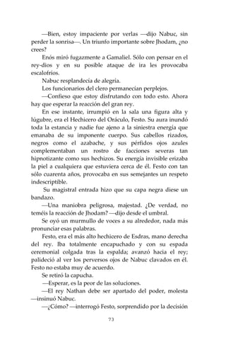 73
⎯Bien, estoy impaciente por verlas ⎯dijo Nabuc, sin
perder la sonrisa⎯. Un triunfo importante sobre Jhodam, ¿no
crees?
Enós miró fugazmente a Gamaliel. Sólo con pensar en el
rey-dios y en su posible ataque de ira les provocaba
escalofríos.
Nabuc resplandecía de alegría.
Los funcionarios del clero permanecían perplejos.
⎯Confieso que estoy disfrutando con todo esto. Ahora
hay que esperar la reacción del gran rey.
En ese instante, irrumpió en la sala una figura alta y
lúgubre, era el Hechicero del Oráculo, Festo. Su aura inundó
toda la estancia y nadie fue ajeno a la siniestra energía que
emanaba de su imponente cuerpo. Sus cabellos rizados,
negros como el azabache, y sus pérfidos ojos azules
complementaban un rostro de facciones severas tan
hipnotizante como sus hechizos. Su energía invisible erizaba
la piel a cualquiera que estuviera cerca de él. Festo con tan
sólo cuarenta años, provocaba en sus semejantes un respeto
indescriptible.
Su magistral entrada hizo que su capa negra diese un
bandazo.
⎯Una maniobra peligrosa, majestad. ¿De verdad, no
teméis la reacción de Jhodam? ⎯dijo desde el umbral.
Se oyó un murmullo de voces a su alrededor, nada más
pronunciar esas palabras.
Festo, era el más alto hechicero de Esdras, mano derecha
del rey. Iba totalmente encapuchado y con su espada
ceremonial colgada tras la espalda; avanzó hacia el rey;
palideció al ver los perversos ojos de Nabuc clavados en él.
Festo no estaba muy de acuerdo.
Se retiró la capucha.
⎯Esperar, es la peor de las soluciones.
⎯El rey Nathan debe ser apartado del poder, molesta
⎯insinuó Nabuc.
⎯¿Cómo? ⎯interrogó Festo, sorprendido por la decisión
 