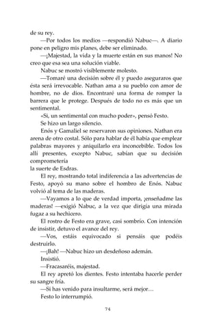 74
de su rey.
⎯Por todos los medios ⎯respondió Nabuc⎯. A diario
pone en peligro mis planes, debe ser eliminado.
⎯¡Majestad, la vida y la muerte están en sus manos! No
creo que esa sea una solución viable.
Nabuc se mostró visiblemente molesto.
⎯Tomaré una decisión sobre él y puedo aseguraros que
ésta será irrevocable. Nathan ama a su pueblo con amor de
hombre, no de dios. Encontraré una forma de romper la
barrera que le protege. Después de todo no es más que un
sentimental.
«Si, un sentimental con mucho poder», pensó Festo.
Se hizo un largo silencio.
Enós y Gamaliel se reservaron sus opiniones. Nathan era
arena de otro costal. Sólo para hablar de él había que emplear
palabras mayores y aniquilarlo era inconcebible. Todos los
allí presentes, excepto Nabuc, sabían que su decisión
comprometería
la suerte de Esdras.
El rey, mostrando total indiferencia a las advertencias de
Festo, apoyó su mano sobre el hombro de Enós. Nabuc
volvió al tema de las maderas.
⎯Vayamos a lo que de verdad importa, ¡enseñadme las
maderas! ⎯exigió Nabuc, a la vez que dirigía una mirada
fugaz a su hechicero.
El rostro de Festo era grave, casi sombrío. Con intención
de insistir, detuvo el avance del rey.
⎯Vos, estáis equivocado si pensáis que podéis
destruirlo.
⎯¡Bah! ⎯Nabuc hizo un desdeñoso ademán.
Insistió.
⎯Fracasaréis, majestad.
El rey apretó los dientes. Festo intentaba hacerle perder
su sangre fría.
⎯Si has venido para insultarme, será mejor…
Festo lo interrumpió.
 