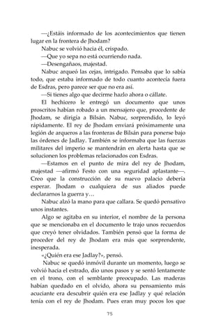 75
⎯¿Estáis informado de los acontecimientos que tienen
lugar en la frontera de Jhodam?
Nabuc se volvió hacia él, crispado.
⎯Que yo sepa no está ocurriendo nada.
⎯Desengañaos, majestad.
Nabuc arqueó las cejas, intrigado. Pensaba que lo sabía
todo, que estaba informado de todo cuanto acontecía fuera
de Esdras, pero parece ser que no era así.
⎯Si tienes algo que decirme hazlo ahora o cállate.
El hechicero le entregó un documento que unos
proscritos habían robado a un mensajero que, procedente de
Jhodam, se dirigía a Bilsán. Nabuc, sorprendido, lo leyó
rápidamente. El rey de Jhodam enviará próximamente una
legión de arqueros a las fronteras de Bilsán para ponerse bajo
las órdenes de Jadlay. También se informaba que las fuerzas
militares del imperio se mantendrán en alerta hasta que se
solucionen los problemas relacionados con Esdras.
⎯Estamos en el punto de mira del rey de Jhodam,
majestad ⎯afirmó Festo con una seguridad aplastante⎯.
Creo que la construcción de su nuevo palacio debería
esperar. Jhodam o cualquiera de sus aliados puede
declararnos la guerra y…
Nabuc alzó la mano para que callara. Se quedó pensativo
unos instantes.
Algo se agitaba en su interior, el nombre de la persona
que se mencionaba en el documento le trajo unos recuerdos
que creyó tener olvidados. También pensó que la forma de
proceder del rey de Jhodam era más que sorprendente,
inesperada.
«¿Quién era ese Jadlay?», pensó.
Nabuc se quedó inmóvil durante un momento, luego se
volvió hacia el estrado, dio unos pasos y se sentó lentamente
en el trono, con el semblante preocupado. Las maderas
habían quedado en el olvido, ahora su pensamiento más
acuciante era descubrir quién era ese Jadlay y qué relación
tenía con el rey de Jhodam. Pues eran muy pocos los que
 