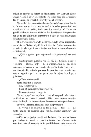 76
tenían la suerte de tener al mismísimo rey Nathan como
amigo y aliado. ¿Tan importante era cómo para contar con su
divino favor? La incertidumbre le roía el cerebro.
Nabuc le hizo una seña a Festo, éste echó a caminar hacia
él. En ese momento, el rey ordenó a todo los presentes que
abandonaran el salón, incluidos los sicarios. Cuando no
quedó nadie, se volvió hacia su fiel hechicero; éste paseaba
por entre las columnas, esperando a que los dos estuviesen
completamente solos.
El suave resplandor de las lámparas de aceite iluminaba
sus rostros. Nabuc siguió la mirada de Festo, lentamente,
consciente de que iban a tratar un tema extremadamente
confidencial.
⎯¿Qué sugieres que hagamos? ⎯le preguntó en voz
baja.
⎯Nadie puede quitar la vida al rey de Jhodam, excepto
él mismo ―afirmó Festo―. Es la encarnación de Ra. Pero
podemos provocarle un estado de sufrimiento extremo y
permanente. Un estado que roce la muerte. Una muerte que
nunca llegará a producirse, pero que lo dejará inútil para
gobernar.
⎯¿Cómo un vegetal?
Festo sacudió la cabeza.
―No, exactamente.
⎯Bien. ¿Y cómo pretendes hacerlo?
⎯Envenenándole —sugirió.
Nabuc apoyó su espalda contra el respaldo del trono,
sintiéndose un poco incómodo. Hizo una mueca extraña
como dudando de que esa fuese la solución a sus problemas.
Levantó la mirada hacia él, algo sorprendido.
⎯El veneno es el arma de los débiles ⎯dijo⎯. No me
gusta apelar al recurso que habitualmente emplean los
cobardes.
⎯Cierto, majestad ⎯afirmó Festo⎯. Pero es lo único
que realmente funciona con los inmortales. Cuanto más
mortífero sea el veneno, más posibilidades tendremos de
 