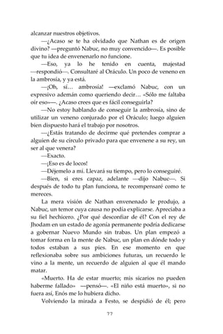 77
alcanzar nuestros objetivos.
⎯¿Acaso se te ha olvidado que Nathan es de origen
divino? ―preguntó Nabuc, no muy convencido―. Es posible
que tu idea de envenenarlo no funcione.
⎯Eso, ya lo he tenido en cuenta, majestad
⎯respondió⎯. Consultaré al Oráculo. Un poco de veneno en
la ambrosía, y ya está.
⎯¡Oh, sí… ambrosía! ―exclamó Nabuc, con un
expresivo ademán como queriendo decir… «Sólo me faltaba
oír eso»―. ¿Acaso crees que es fácil conseguirla?
⎯No estoy hablando de conseguir la ambrosía, sino de
utilizar un veneno conjurado por el Oráculo; luego alguien
bien dispuesto hará el trabajo por nosotros.
⎯¿Estás tratando de decirme qué pretendes comprar a
alguien de su círculo privado para que envenene a su rey, un
ser al que venera?
⎯Exacto.
⎯¡Eso es de locos!
⎯Déjemelo a mí. Llevará su tiempo, pero lo conseguiré.
⎯Bien, si eres capaz, adelante ⎯dijo Nabuc⎯. Si
después de todo tu plan funciona, te recompensaré como te
mereces.
La mera visión de Nathan envenenado le produjo, a
Nabuc, un temor cuya causa no podía explicarse. Apreciaba a
su fiel hechicero. ¿Por qué desconfiar de él? Con el rey de
Jhodam en un estado de agonía permanente podría dedicarse
a gobernar Nuevo Mundo sin trabas. Un plan empezó a
tomar forma en la mente de Nabuc, un plan en dónde todo y
todos estaban a sus pies. En ese momento en que
reflexionaba sobre sus ambiciones futuras, un recuerdo le
vino a la mente, un recuerdo de alguien al que él mando
matar.
«Muerto. Ha de estar muerto; mis sicarios no pueden
haberme fallado» ―pensó―. «El niño está muerto», si no
fuera así, Enós me lo hubiera dicho.
Volviendo la mirada a Festo, se despidió de él; pero
 