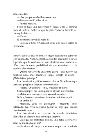 78
antes, insistió.
⎯Hay que parar a Nathan, como sea.
⎯Sí ⎯respondió el hechicero.
⎯Puedes retirarte.
Festo le hizo una reverencia y luego, echó a caminar
hacia el umbral. Antes de que llegará, Nabuc se levantó del
tronó y lo detuvo.
⎯¡Espera!
El hechicero se volvió hacia él.
⎯Localiza a Enós y Gamaliel, diles que deseo verles de
inmediato.
Inmóvil junto a una columna y luego paseándose como un
león enjaulado, Nabuc esperaba a sus dos confiados sicarios.
Esperaba que le confirmaran que efectivamente mataron al
niño, pues la mera posibilidad de que estuviese vivo le
revolvía el estómago.
⎯Quiero hablaros de un asunto grave ⎯esas fueron sus
palabras nada más recibirles, luego, directo al grano⎯.
¿Matasteis al príncipe?
Los dos sicarios palidecieron en el acto. No sabían a qué
venía esa pregunta, después de veinte años.
⎯Hablad. Os escucho ⎯dijo, cruzando la mano.
Como siempre, fue Enós quién se atrevió a responder.
⎯Matamos a la mujer, como vos ordenasteis…
Nabuc, bajo una gran incertidumbre, lo interrumpió.
⎯¿Y qué más?
⎯Majestad, ¿qué os preocupa? ⎯preguntó Enós,
extrañado. No creía necesario hablar de algo que ocurrió
hace tanto tiempo.
Los dos sicarios se cruzaron la mirada, inmóviles,
plantados en el suelo, más tiesos que un palo.
⎯Creo que no matasteis al niño. Ella debió esconderlo,
antes de morir. ¿No es así?
⎯No vimos el cuerpo, si es eso a lo que vos os referís.
 