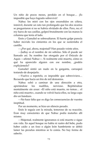 79
Un niño de pocos meses, perdido en el bosque… ¡Es
imposible que haya logrado sobrevivir!
Nabuc los miró con los ojos encendidos en cólera,
inmóvil, durante un rato tan prolongado que los dos sicarios
se preguntaron si no se habría olvidado de ellos. Pero, no; el
rey fuera de sus casillas, golpeó brutalmente con las manos la
columna que tenía al lado.
Enós y Gamaliel se sobresaltaron. El fuerte golpe parecía
haber movido los cimientos en los que se sustentaba el
castillo.
⎯¿Por qué, ahora, majestad? Han pasado veinte años.
⎯Jadlay es el nombre de mi sobrino. Sólo él puede ser
llamado así. Su nombre fue otorgado por el Oráculo de
Aquís ―afirmó Nabuc―. Si realmente está muerto, cómo es
qué ha aparecido alguien con ese nombre, ¿podéis
explicármelo?
Gamaliel sintió un nudo en la garganta, carraspeó
tratando de despejarlo.
⎯Vuelvo a repetirlo, es imposible que sobreviviera…
Recuerdo que hacía un frío de mil demonios.
Nabuc echó a caminar de una dirección a otra,
apretándose los nudillos, nervioso. Repitiéndose
mentalmente sin cesar: «El niño está muerto, no temas… el
niño está muerto», cuando se volvió hacia ellos, su larga capa
dio un bandazo.
⎯No hace falta que os diga las consecuencias de vuestra
ineptitud.
Por un momento, se hizo un silencio pesado.
Enós le seguía con la mirada, temeroso de su reacción.
Eran muy conscientes de que Nabuc podía matarles allí
mismo.
⎯Majestad, realmente ignoramos si está muerto o sigue
con vida. En aquel bosque no había ni rastro del bebe, pudo
haber caído a un foso o algún león hambriento se debió
lamer las pezuñas mientras se lo comía. No hay forma de
saberlo.
 