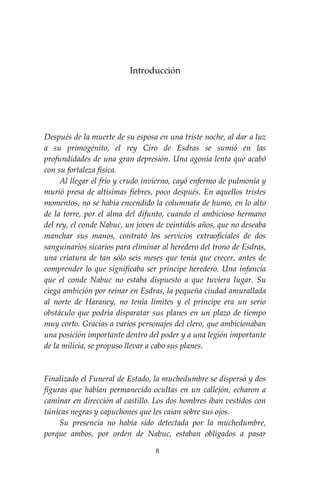 8
Introducción
Después de la muerte de su esposa en una triste noche, al dar a luz
a su primogénito, el rey Ciro de Esdras se sumió en las
profundidades de una gran depresión. Una agonía lenta que acabó
con su fortaleza física.
Al llegar el frío y crudo invierno, cayó enfermo de pulmonía y
murió presa de altísimas fiebres, poco después. En aquellos tristes
momentos, no se había encendido la columnata de humo, en lo alto
de la torre, por el alma del difunto, cuando el ambicioso hermano
del rey, el conde Nabuc, un joven de veintidós años, que no deseaba
manchar sus manos, contrató los servicios extraoficiales de dos
sanguinarios sicarios para eliminar al heredero del trono de Esdras,
una criatura de tan sólo seis meses que tenía que crecer, antes de
comprender lo que significaba ser príncipe heredero. Una infancia
que el conde Nabuc no estaba dispuesto a que tuviera lugar. Su
ciega ambición por reinar en Esdras, la pequeña ciudad amurallada
al norte de Haraney, no tenía límites y el príncipe era un serio
obstáculo que podría disparatar sus planes en un plazo de tiempo
muy corto. Gracias a varios personajes del clero, que ambicionaban
una posición importante dentro del poder y a una legión importante
de la milicia, se propuso llevar a cabo sus planes.
Finalizado el Funeral de Estado, la muchedumbre se dispersó y dos
figuras que habían permanecido ocultas en un callejón, echaron a
caminar en dirección al castillo. Los dos hombres iban vestidos con
túnicas negras y capuchones que les caían sobre sus ojos.
Su presencia no había sido detectada por la muchedumbre,
porque ambos, por orden de Nabuc, estaban obligados a pasar
 