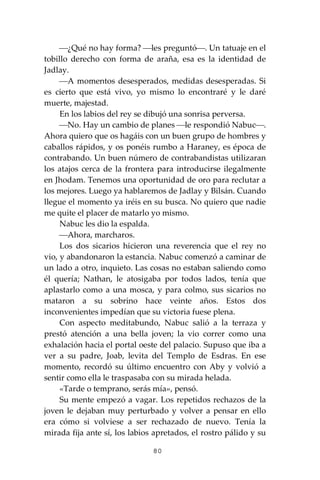 80
⎯¿Qué no hay forma? ⎯les preguntó⎯. Un tatuaje en el
tobillo derecho con forma de araña, esa es la identidad de
Jadlay.
⎯A momentos desesperados, medidas desesperadas. Si
es cierto que está vivo, yo mismo lo encontraré y le daré
muerte, majestad.
En los labios del rey se dibujó una sonrisa perversa.
⎯No. Hay un cambio de planes ⎯le respondió Nabuc⎯.
Ahora quiero que os hagáis con un buen grupo de hombres y
caballos rápidos, y os ponéis rumbo a Haraney, es época de
contrabando. Un buen número de contrabandistas utilizaran
los atajos cerca de la frontera para introducirse ilegalmente
en Jhodam. Tenemos una oportunidad de oro para reclutar a
los mejores. Luego ya hablaremos de Jadlay y Bilsán. Cuando
llegue el momento ya iréis en su busca. No quiero que nadie
me quite el placer de matarlo yo mismo.
Nabuc les dio la espalda.
⎯Ahora, marcharos.
Los dos sicarios hicieron una reverencia que el rey no
vio, y abandonaron la estancia. Nabuc comenzó a caminar de
un lado a otro, inquieto. Las cosas no estaban saliendo como
él quería; Nathan, le atosigaba por todos lados, tenía que
aplastarlo como a una mosca, y para colmo, sus sicarios no
mataron a su sobrino hace veinte años. Estos dos
inconvenientes impedían que su victoria fuese plena.
Con aspecto meditabundo, Nabuc salió a la terraza y
prestó atención a una bella joven; la vio correr como una
exhalación hacia el portal oeste del palacio. Supuso que iba a
ver a su padre, Joab, levita del Templo de Esdras. En ese
momento, recordó su último encuentro con Aby y volvió a
sentir como ella le traspasaba con su mirada helada.
«Tarde o temprano, serás mía», pensó.
Su mente empezó a vagar. Los repetidos rechazos de la
joven le dejaban muy perturbado y volver a pensar en ello
era cómo si volviese a ser rechazado de nuevo. Tenía la
mirada fija ante sí, los labios apretados, el rostro pálido y su
 