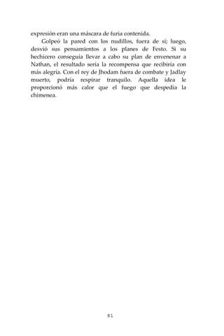 81
expresión eran una máscara de furia contenida.
Golpeó la pared con los nudillos, fuera de sí; luego,
desvió sus pensamientos a los planes de Festo. Si su
hechicero conseguía llevar a cabo su plan de envenenar a
Nathan, el resultado sería la recompensa que recibiría con
más alegría. Con el rey de Jhodam fuera de combate y Jadlay
muerto, podría respirar tranquilo. Aquella idea le
proporcionó más calor que el fuego que despedía la
chimenea.
 