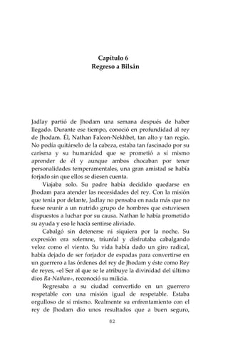 82
Capítulo 6
Regreso a Bilsán
Jadlay partió de Jhodam una semana después de haber
llegado. Durante ese tiempo, conoció en profundidad al rey
de Jhodam. Él, Nathan Falcon-Nekhbet, tan alto y tan regio.
No podía quitárselo de la cabeza, estaba tan fascinado por su
carisma y su humanidad que se prometió a sí mismo
aprender de él y aunque ambos chocaban por tener
personalidades temperamentales, una gran amistad se había
forjado sin que ellos se diesen cuenta.
Viajaba solo. Su padre había decidido quedarse en
Jhodam para atender las necesidades del rey. Con la misión
que tenía por delante, Jadlay no pensaba en nada más que no
fuese reunir a un nutrido grupo de hombres que estuviesen
dispuestos a luchar por su causa. Nathan le había prometido
su ayuda y eso le hacía sentirse aliviado.
Cabalgó sin detenerse ni siquiera por la noche. Su
expresión era solemne, triunfal y disfrutaba cabalgando
veloz como el viento. Su vida había dado un giro radical,
había dejado de ser forjador de espadas para convertirse en
un guerrero a las órdenes del rey de Jhodam y éste como Rey
de reyes, «el Ser al que se le atribuye la divinidad del último
dios Ra-Nathan», reconoció su milicia.
Regresaba a su ciudad convertido en un guerrero
respetable con una misión igual de respetable. Estaba
orgulloso de sí mismo. Realmente su enfrentamiento con el
rey de Jhodam dio unos resultados que a buen seguro,
 