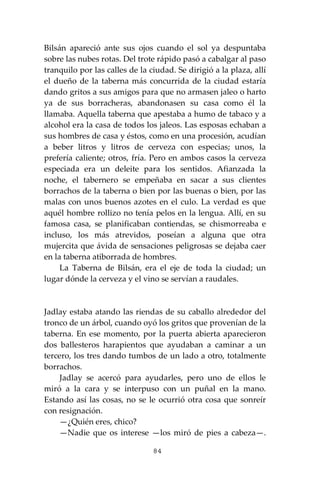 84
Bilsán apareció ante sus ojos cuando el sol ya despuntaba
sobre las nubes rotas. Del trote rápido pasó a cabalgar al paso
tranquilo por las calles de la ciudad. Se dirigió a la plaza, allí
el dueño de la taberna más concurrida de la ciudad estaría
dando gritos a sus amigos para que no armasen jaleo o harto
ya de sus borracheras, abandonasen su casa como él la
llamaba. Aquella taberna que apestaba a humo de tabaco y a
alcohol era la casa de todos los jaleos. Las esposas echaban a
sus hombres de casa y éstos, como en una procesión, acudían
a beber litros y litros de cerveza con especias; unos, la
prefería caliente; otros, fría. Pero en ambos casos la cerveza
especiada era un deleite para los sentidos. Afianzada la
noche, el tabernero se empeñaba en sacar a sus clientes
borrachos de la taberna o bien por las buenas o bien, por las
malas con unos buenos azotes en el culo. La verdad es que
aquél hombre rollizo no tenía pelos en la lengua. Allí, en su
famosa casa, se planificaban contiendas, se chismorreaba e
incluso, los más atrevidos, poseían a alguna que otra
mujercita que ávida de sensaciones peligrosas se dejaba caer
en la taberna atiborrada de hombres.
La Taberna de Bilsán, era el eje de toda la ciudad; un
lugar dónde la cerveza y el vino se servían a raudales.
Jadlay estaba atando las riendas de su caballo alrededor del
tronco de un árbol, cuando oyó los gritos que provenían de la
taberna. En ese momento, por la puerta abierta aparecieron
dos ballesteros harapientos que ayudaban a caminar a un
tercero, los tres dando tumbos de un lado a otro, totalmente
borrachos.
Jadlay se acercó para ayudarles, pero uno de ellos le
miró a la cara y se interpuso con un puñal en la mano.
Estando así las cosas, no se le ocurrió otra cosa que sonreír
con resignación.
—¿Quién eres, chico?
—Nadie que os interese —los miró de pies a cabeza—.
 