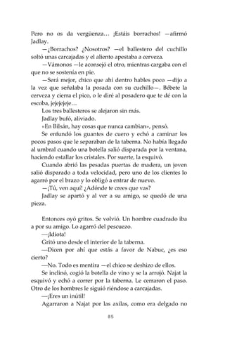 85
Pero no os da vergüenza… ¡Estáis borrachos! —afirmó
Jadlay.
—¿Borrachos? ¿Nosotros? —el ballestero del cuchillo
soltó unas carcajadas y el aliento apestaba a cerveza.
—Vámonos —le aconsejó el otro, mientras cargaba con el
que no se sostenía en pie.
—Será mejor, chico que ahí dentro hables poco —dijo a
la vez que señalaba la posada con su cuchillo—. Bébete la
cerveza y cierra el pico, o le diré al posadero que te dé con la
escoba, jejejejeje…
Los tres ballesteros se alejaron sin más.
Jadlay bufó, aliviado.
«En Bilsán, hay cosas que nunca cambian», pensó.
Se enfundó los guantes de cuero y echó a caminar los
pocos pasos que le separaban de la taberna. No había llegado
al umbral cuando una botella salió disparada por la ventana,
haciendo estallar los cristales. Por suerte, la esquivó.
Cuando abrió las pesadas puertas de madera, un joven
salió disparado a toda velocidad, pero uno de los clientes lo
agarró por el brazo y lo obligó a entrar de nuevo.
—¡Tú, ven aquí! ¿Adónde te crees que vas?
Jadlay se apartó y al ver a su amigo, se quedó de una
pieza.
Entonces oyó gritos. Se volvió. Un hombre cuadrado iba
a por su amigo. Lo agarró del pescuezo.
⎯¡Idiota!
Gritó uno desde el interior de la taberna.
⎯Dicen por ahí que estás a favor de Nabuc, ¿es eso
cierto?
⎯No. Todo es mentira —el chico se deshizo de ellos.
Se inclinó, cogió la botella de vino y se la arrojó. Najat la
esquivó y echó a correr por la taberna. Le cerraron el paso.
Otro de los hombres le siguió riéndose a carcajadas.
⎯¡Eres un inútil!
Agarraron a Najat por las axilas, como era delgado no
 