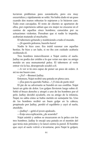 86
tuvieron problemas para zarandearlo, pero era muy
escurridizo y rápidamente se soltó. No había dado ni un paso
cuando dos manos robustas lo sujetaron y lo hicieron caer.
Todo eran carcajadas. El resto de clientes se apartaron de
ellos, por experiencia sabían que era mejor no cruzarse en el
camino de aquellos cinco hombres; conocidos por su
actuaciones violentas. Pensaban que si nadie lo impedía,
acabarían matando al muchacho.
El tabernero gritando y maldiciendo a todo el mundo.
⎯¡Si queréis pelearos, hacerlo fuera!
Nadie le hizo caso. Era inútil razonar con aquellas
bestias. Se hizo a un lado, si no iba con cuidado acabaría
recibiendo él.
Tres hombres inmovilizaron a Najat contra el suelo.
Jadlay no podía dar crédito a lo que veían sus ojos: su amigo
metido en una monumental pelea. El tabernero al verle
entrar vio la luz, desesperado acudió a él.
⎯A ver si tú eres capaz de poner un poco de orden. A
mí no me hacen caso.
⎯¿Yo? ⎯Bromeó Jadlay.
Entonces, Najat recibió una patada en plena cara.
—¡Ésa para tu querido Nabuc…! ¡Y ésta de parte mía!
El pie de su adversario se hundió en sus costillas. Najat
lanzó un grito de dolor. Los golpes llovieron luego sobre él.
Soltó el brazo derecho y atrapó a uno de los hombres por el
pelo. Jadlay decidió ayudarle, era su amigo de la infancia,
Najat; no sabía cómo se había metido en semejante lío. Uno
de los hombres recibió un buen golpe en la cabeza,
propinado por Jadlay, perdió el equilibrio y cayó al suelo,
aturdido.
⎯¡Jadlay! ⎯gritó el joven apaleado.
⎯Exijo una explicación, ¿de acuerdo?
Najat asintió y ambos se enzarzaron en la pelea con los
tres hombres. Jadlay le encajó una patada en el mentón del
que tenía más próximo y lo lanzó contra la pared. El hombre
que cayó al suelo volvió a levantarse, pero Najat le golpeó,
 