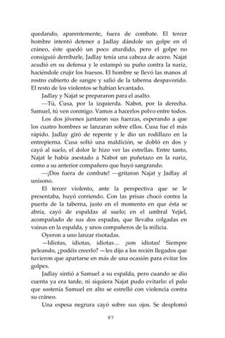 87
quedando, aparentemente, fuera de combate. El tercer
hombre intentó detener a Jadlay dándole un golpe en el
cráneo, éste quedó un poco aturdido, pero el golpe no
consiguió derribarle, Jadlay tenía una cabeza de acero. Najat
acudió en su defensa y le estampó su puño contra la nariz,
haciéndole crujir los huesos. El hombre se llevó las manos al
rostro cubierto de sangre y salió de la taberna despavorido.
El resto de los violentos se habían levantado.
Jadlay y Najat se prepararon para el asalto.
⎯Tú, Cusa, por la izquierda. Nabot, por la derecha.
Samuel, tú ven conmigo. Vamos a hacerlos polvo entre todos.
Los dos jóvenes juntaron sus fuerzas, esperando a que
los cuatro hombres se lanzaran sobre ellos. Cusa fue el más
rápido. Jadlay giró de repente y le dio un rodillazo en la
entrepierna. Cusa soltó una maldición, se dobló en dos y
cayó al suelo, el dolor le hizo ver las estrellas. Entre tanto,
Najat le había asestado a Nabot un puñetazo en la nariz,
como a su anterior compañero que huyó sangrando.
⎯¡Dos fuera de combate! ⎯gritaron Najat y Jadlay al
unísono.
El tercer violento, ante la perspectiva que se le
presentaba, huyó corriendo. Con las prisas chocó contra la
puerta de la taberna, justo en el momento en que ésta se
abría, cayó de espaldas al suelo; en el umbral Yejiel,
acompañado de sus dos espadas, que llevaba colgadas en
vainas en la espalda, y unos compañeros de la milicia.
Oyeron a uno lanzar risotadas.
—Idiotas, idiotas, idiotas… ¡son idiotas! Siempre
peleando, ¿podéis creerlo? —les dijo a los recién llegados que
tuvieron que apartarse en más de una ocasión para evitar los
golpes.
Jadlay sintió a Samuel a su espalda, pero cuando se dio
cuenta ya era tarde, ni siquiera Najat pudo evitarlo: el palo
que sostenía Samuel en alto se estrelló con violencia contra
su cráneo.
Una espesa negrura cayó sobre sus ojos. Se desplomó
 
