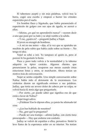 89
El tabernero aceptó y sin más palabras, volvió tras la
barra, cogió una escoba y empezó a barrer los cristales
esparcidos por el suelo.
Un hombre flaco y bigotudo, que había presenciado el
espectáculo de golpes con sus ojos de águila, se acercó a
ellos.
—Idiotas, ¿es qué no aprenderéis nunca? —oyeron decir
a uno que pasó por su lado y se alejó rumbo a la salida.
—Y ese, ¿quién es? —preguntó Jadlay a Najat.
El joven se encogió de hombros.
—A mí no me mires —dijo, al la vez que se apartaba un
mechón de pelo rubio que había caído sobre su frente—. No
tengo ni idea.
Yejiel se echó a reír. Yo tampoco sé quién es, pero al
parecer le ha gustado la fiesta.
Poco a poco todo volvía a la normalidad y la taberna
adquiría su típico carácter. Algunos clientes que
presenciaron la pelea, ocuparon sus mesas cuando éstas
estuvieron listas y otros, se marcharon. Ahora tenían un
motivo más de conversación.
Najat se sentía culpable. Una simple conversación sobre
Nabuc había sido el detonante de la escaramuza. Los
violentos dieron un significado erróneo a sus palabras.
Jadlay, que tenía un severo dolor de cabeza por su culpa, se
volvió hacia él, tenía algo que preguntarle.
⎯Por cierto, ¿se puede saber que significa eso de que
estás a favor de Nabuc?
Najat tragó saliva.
⎯¡Palabras! Eso lo dijeron ellos, yo jamás he afirmado tal
cosa.
⎯¿Les has hablado de nosotros?
⎯No, ¿por qué lo preguntas?
⎯Puede ser una trampa ⎯afirmó Jadlay, con cierto tono
preocupado⎯. Hay que andarse con cuidado.
Jadlay se volvió de espaldas a ellos, pensativo. Sintió la
leve llama de la esperanza arder en su interior. No tenían
 