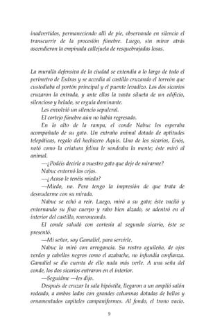 9
inadvertidos, permaneciendo allí de pie, observando en silencio el
transcurrir de la procesión fúnebre. Luego, sin mirar atrás
ascendieron la empinada callejuela de resquebrajadas losas.
La muralla defensiva de la ciudad se extendía a lo largo de todo el
perímetro de Esdras y se accedía al castillo cruzando el torreón que
custodiaba el portón principal y el puente levadizo. Los dos sicarios
cruzaron la entrada, y ante ellos la vasta silueta de un edificio,
silencioso y helado, se erguía dominante.
Les envolvió un silencio sepulcral.
El cortejo fúnebre aún no había regresado.
En lo alto de la rampa, el conde Nabuc les esperaba
acompañado de su gato. Un extraño animal dotado de aptitudes
telepáticas, regalo del hechicero Aquís. Uno de los sicarios, Enós,
notó como la criatura felina le sondeaba la mente; éste miró al
animal.
⎯¿Podéis decirle a vuestro gato que deje de mirarme?
Nabuc entornó las cejas.
⎯¿Acaso le tenéis miedo?
⎯Miedo, no. Pero tengo la impresión de que trata de
desnudarme con su mirada.
Nabuc se echó a reír. Luego, miró a su gato; éste vaciló y
entornando su fino cuerpo y rabo bien alzado, se adentró en el
interior del castillo, ronroneando.
El conde saludó con cortesía al segundo sicario, éste se
presentó.
⎯Mi señor, soy Gamaliel, para servirle.
Nabuc lo miró con arrogancia. Su rostro aguileño, de ojos
verdes y cabellos negros como el azabache, no infundía confianza.
Gamaliel se dio cuenta de ello nada más verle. A una seña del
conde, los dos sicarios entraron en el interior.
⎯Seguidme ⎯les dijo.
Después de cruzar la sala hipóstila, llegaron a un amplió salón
rodeado, a ambos lados con grandes columnas dotadas de bellos y
ornamentados capiteles campaniformes. Al fondo, el trono vacío.
 